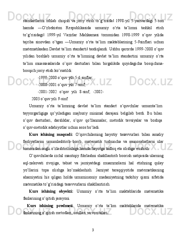 standartlarini   ishlab   chiqish   va   joriy   etish   to ’ g ’ risida   1998-‖ yil   5- yanvardagi   5- son
hamda   ― O ’ zbekiston   Respublikasida   umumiy   o ’ rta   ta ’ limni   tashkil   etish
to ’ g ’ risidagi   1999-	
‖ yil   Vazirlar   Mahkamasi   tomonidan   1998-1999   o ’ quv   yilida
tajriba   sinovdan   o ’ tgan   ― Umumiy   o ’ rta   ta ’ lim   maktablarining   5-9 sinflari   uchun
matematikadan   Davlat   ta ’ lim   standarti  	
‖ tasdiqlandi .  Ushbu   qarorda  1999-2000  o ’ quv
yilidan   boshlab   umumiy   o ’ rta   ta ’ limning   davlat   ta ’ lim   standartini   umumiy   o ’ rta
ta ’ lim   muassasalarida   o ’ quv   dasturlari   bilan   birgalikda   quyidagicha   bosqichma -
bosqich   joriy   etish   ko ’ rsatildi : 
-1999-2000 o’quv yili 5-6 sinflar; 
-2000-2001 o’quv yili 7-sinf; 
-2001-2002   o’quv   yili   8-sinf;   -2002-
2003 o’quv yili 9-sinf. 
Umumiy   o’rta   ta’limning   davlat   ta’lim   standart   o’quvchilar   umumta’lim
tayyorgarligiga   qo’yiladigan   majburiy   minimal   darajani   belgilab   berdi.   Bu   bilan
o’quv   dasturlari,   darsliklar,   o’quv   qo’llanmalar,   metodik   tavsiyalar   va   boshqa
o’quv-metodik adabiyotlar uchun asos bo’ladi. 
Kurs   ishining   maqsadi:   O’quvchilarning   hayotiy   tasavvurlari   bilan   amaliy
faoliyatlarini   umumlashtirib   borib,   matematik   tushuncha   va   munosabatlarni   ular
tomonidan ongli o’zlashtirilishiga hamda hayotga tadbiq eta olishga erishish. 
O’quvchilarda izchil mantiqiy fikrlashni shakllantirib boorish natijasida ularning
aql-zakovati   rivojiga,   tabiat   va   jamiyatdagi   muammolarni   hal   etishning   qulay
yo’llarini   topa   olishga   ko’maklashish.   Jamiyat   taraqqiyotida   matematikaning
ahamiyatini   his   qilgan   holda   umuminsoniy   madaniyatning   tarkibiy   qismi   sifatida
matematika to’g’risidagi tasavvurlarni shakllantirish. 
Kurs   ishining   obyekti:   Umumiy   o’rta   ta’lim   maktablarida   matematika
fanlarining o’qitish jarayoni. 
Kurs   ishining   predmeti :   Umumiy   o’rta   ta’lim   maktablarida   matematika
fanlarining o’qitish metodlari, usullari va vositalari .  
3  
  