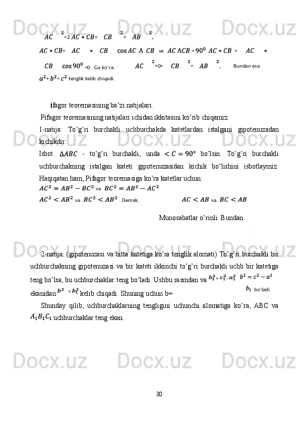  
  i fagor   teoremasining   ba ’ zi   natijalari . 
  Pifagor   teoremasining   natijalari   ichidan   ikkitasini   ko ’ rib   chiqamiz . 
1- natija :   To ’ g ’ ri   burchakli   uchburchakda   katetlardan   istalgani   gipotenuzadan
kichikdir . 
Isbot.     -   to’g’ri   burchakli,   unda     bo’lsin.   To’g’ri   burchakli
uchburchakning   istalgan   kateti   gipotenuzasidan   kichik   bo’lishini   isbotlaymiz.
Haqiqatan ham, Pifagor teoremasiga ko’ra katetlar uchun: 
Munosabatlar o’rinli. Bundan 
. 
 
2-natija: (gipotenuzasi va bitta katetiga ko’ra tenglik alomati) To’g’ri burchakli bir
uchburchakning  gipotenuzasi   va  bir   kateti   ikkinchi   to’g’ri   burchakli   uchb  bir   katetiga
teng bo’lsa, bu uchburchaklar teng bo’ladi. Ushbu rasmdan va 
ekanidan   kelib chiqadi. Shuning uchun b= 
Shunday   qilib,   uchburchaklarning   tengligini   uchunchi   alomatiga   ko’ra,   ABC   va
 uchburchaklar teng ekan. 
 
 
 
 
 
30  
  +2 + =  
=   va  =     =  
. Ga ko‘ra, =0 +0+ =     Bundan esa 
+ = tenglik kelib chiqadi.  
= -
  =   va 
  va    .  Demak,    va 
 
bo‘ladi.  