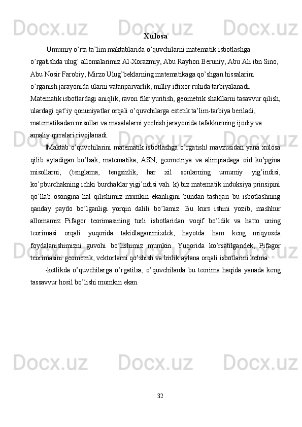 Xulosa
 Umumiy o’rta ta’lim maktablarida o’quvchilarni matematik isbotlashga 
o’rgatishda ulug’ allomalarimiz Al-Xorazmiy, Abu Rayhon Beruniy, Abu Ali ibn Sino, 
Abu Nosir Farobiy, Mirzo Ulug’beklarning matematikaga qo’shgan hissalarini 
o’rganish jarayonida ularni vatanparvarlik, milliy iftixor ruhida tarbiyalanadi. 
Matematik isbotlardagi aniqlik, ravon fikr yuritish, geometrik shakllarni tasavvur qilish,
ulardagi qat’iy qonuniyatlar orqali o’quvchilarga estetik ta’lim-tarbiya beriladi, 
matematikadan misollar va masalalarni yechish jarayonida tafakkurning ijodiy va 
amaliy qirralari rivojlanadi. 
Maktab o’quvchilarini matematik isbotlashga o’rgatish  mavzusidan yana xulosa‖ ‖
qilib   aytadigan   bo’lsak,   matematika,   ASN,   geometriya   va   alimpiadaga   oid   ko’pgina
misollarni,   (tenglama,   tengsizlik,   har   xil   sonlarning   umumiy   yig’indisi,
ko’pburchakning ichki burchaklar yigi’ndisi vah. k) biz matematik induksiya prinsipini
qo’llab   osongina   hal   qilishimiz   mumkin   ekanligini   bundan   tashqari   bu   isbotlashning
qanday   paydo   bo’lganligi   yorqin   dalili   bo’lamiz.   Bu   kurs   ishini   yozib,   mashhur
allomamiz   Pifagor   teorimasining   turli   isbotlaridan   voqif   bo’ldik   va   hatto   uning
teorimasi   orqali   yuqorida   takidlaganimizdek,   hayotda   ham   keng   miqyosda
foydalanishimizni   guvohi   bo’lishimiz   mumkin.   Yuqorida   ko’rsatilgandek,   Pifagor
teorimasini geometrik, vektorlarni qo’shish va birlik aylana orqali isbotlarini ketma 
-ketlikda   o’quvchilarga   o’rgatilsa,   o’quvchilarda   bu   teorima   haqida   yanada   keng
tassavvur hosil bo’lishi mumkin ekan. 
 
 
 
 
 
 
 
 
32  
  