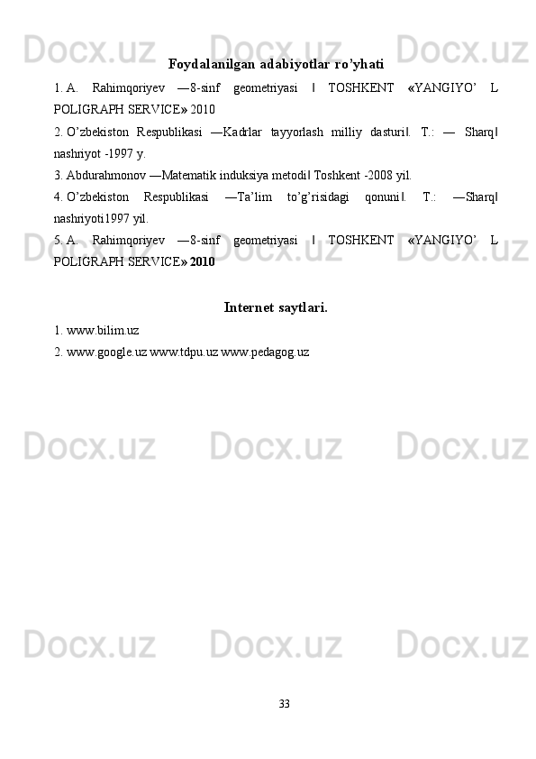 Foydalanilgan adabiyotlar ro’yhati
1. A.   Rahimqoriyev   ―8-sinf   geometriyasi     TOSHKENT‖   « YANGIYO’   L
POLIGRAPH SERVICE »  2010  
2. O’zbekiston   Respublikasi   ―Kadrlar   tayyorlash   milliy   dasturi .   T.:   ―   Sharq	
‖ ‖
nashriyot -1997 y. 
3. Abdurahmonov ―Matematik induksiya metodi  Toshkent -2008 yil. 	
‖
4. O’zbekiston   Respublikasi   ―Ta’lim   to’g’risidagi   qonuni .  	
‖ T.:   ―Sharq	‖
nashriyoti1997 yil. 
5. A.   Rahimqoriyev   ―8-sinf   geometriyasi     TOSHKENT	
‖   « YANGIYO’   L
POLIGRAPH SERVICE » 2010 
Internet saytlari.
1. www.bilim.uz 
2. www.google.uz www.tdpu.uz www.pedagog.uz 
 
33  
  