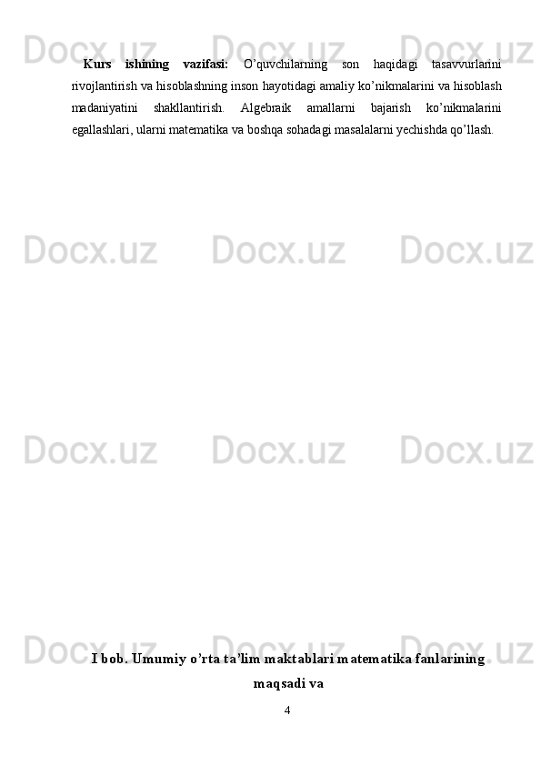 Kurs   ishining   vazifasi:   O’quvchilarning   son   haqidagi   tasavvurlarini
rivojlantirish va hisoblashning inson hayotidagi amaliy ko’nikmalarini va hisoblash
madaniyatini   shakllantirish.   Algebraik   amallarni   bajarish   ko’nikmalarini
egallashlari, ularni matematika va boshqa sohadagi masalalarni yechishda qo’llash. 
 
 
 
 
 
 
 
 
 
 
 
 
 
 
 
 
 
 
 
 
 
 
 
I bob. Umumiy o’rta ta’lim maktablari matematika fanlarining
maqsadi va
4  
  