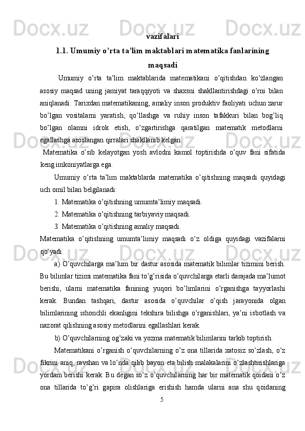 vazifalari
1.1.   Umumiy o’rta ta’lim maktablari matematika fanlarining
maqsadi
Umumiy   o’rta   ta’lim   maktablarida   matematikani   o’qitishdan   ko’zlangan
asosiy   maqsad   uning   jamiyat   taraqqiyoti   va   shaxsni   shakllantirishdagi   o’rni   bilan
aniqlanadi. Tarixdan matematikaning, amaliy inson produktiv faoliyati uchun zarur
bo’lgan   vositalarni   yaratish,   qo’llashga   va   ruhiy   inson   tafakkuri   bilan   bog’liq
bo’lgan   olamni   idrok   etish,   o’zgartirishga   qaratilgan   matematik   metodlarni
egallashga asoslangan qirralari shakllanib kelgan. 
  Matematika   o’sib   kelayotgan   yosh   avlodni   kamol   toptirishda   o’quv   fani   sifatida
keng imkoniyatlarga ega. 
Umumiy   o’rt а   ta’lim   m а kt а bl а rd а   m а t е m а tik а   o’qitishning   m а qs а di   quyid а gi
uch  о mil bil а n b е lgil а n а di: 
1. M а t е m а tik а  o’qitishning umumt а ’limiy m а qs а di. 
2. M а t е m а tik а  o’qitishning t а rbiyaviy m а qs а di. 
3. M а t е m а tik а  o’qitishning  а m а liy m а qs а di. 
M а t е m а tik а   o’qitishning   umumt а ’limiy   m а qs а di   o’z   о ldig а   quyid а gi   v а zif а l а rni
qo’yadi: 
а ) O’quvchil а rg а   m а ’lum bir d а stur   а s о sid а   m а t е m а tik biliml а r tizimini b е rish.
Bu biliml а r tizimi m а t е m а tik а  f а ni to’g’risid а  o’quvchil а rg а   е t а rli d а r а j а d а  m а ’lum о t
b е rishi,   ul а rni   m а t е m а tik а   f а nining   yuq о ri   bo’liml а rini   o’rg а nishg а   t а yyorl а shi
k е r а k.   Bund а n   t а shq а ri,   d а stur   а s о sid а   o’quvchil а r   o’qish   j а r а yonid а   о lg а n
biliml а rining   ish о nchli   ek а nligini   t е kshir а   bilishg а   o’rg а nishl а ri,   ya’ni   isb о tl а sh   v а
n а z о r а t qilishning  а s о siy m е t о dl а rini eg а ll а shl а ri k е r а k. 
b) O’quvchil а rning  о g’z а ki v а  yozm а  m а t е m а tik biliml а rini t а rkib t о ptirish. 
M а t е m а tik а ni   o’rg а nish   o’quvchil а rning   o’z   о n а   till а rid а   ха t о siz   so’zl а sh,   o’z
fikrini   а niq, r а vsh а n v а   lo’nd а   qilib b а yon et а   bilish m а l а k а l а rini o’zl а shtirishl а rig а
yord а m b е rishi k е r а k. Bu d е g а n so’z o’quvchil а rning h а r bir m а t е m а tik q о id а ni o’z
о n а   till а rid а   to’g’ri   g а pir а   о lishl а rig а   erishish   h а md а   ul а rni   а n а   shu   q о id а ning
5  
  