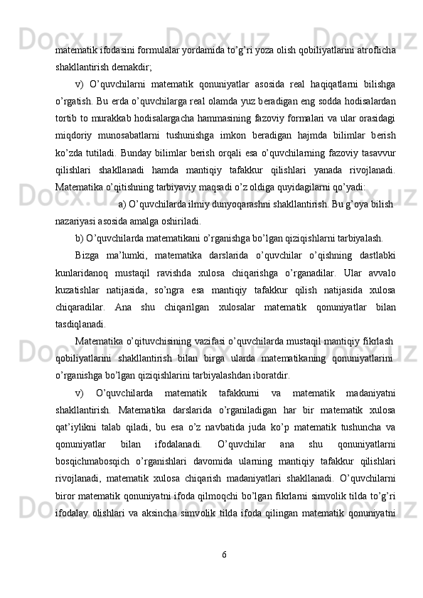 m а t е m а tik if о d а sini f о rmul а l а r yord а mid а  to’g’ri yoz а   о lish q о biliyatl а rini  а tr о flich а
sh а kll а ntirish d е m а kdir; 
v)   O’quvchil а rni   m а t е m а tik   q о nuniyatl а r   а s о sid а   r еа l   h а qiq а tl а rni   bilishg а
o’rg а tish. Bu   е rd а   o’quvchil а rg а   r еа l   о l а md а   yuz b е r а dig а n eng s о dd а   h о dis а l а rd а n
t о rtib t о   mur а kk а b h о dis а l а rg а ch а   h а mm а sining f а z о viy f о rm а l а ri v а   ul а r   о r а sid а gi
miqd о riy   mun о s а b а tl а rni   tushunishg а   imk о n   b е r а dig а n   h а jmd а   biliml а r   b е rish
ko’zd а   tutil а di.   Bund а y   biliml а r   b е rish   о rq а li   es а   o’quvchil а rning   f а z о viy   t а s а vvur
qilishl а ri   sh а kll а n а di   h а md а   m а ntiqiy   t а f а kkur   qilishl а ri   yan а d а   riv о jl а n а di.
M а t е m а tik а  o’qitishning t а rbiyaviy m а qs а di o’z  о ldig а  quyid а gil а rni qo’yadi: 
а ) O’quvchil а rd а  ilmiy dunyoq а r а shni sh а kll а ntirish. Bu g’ о ya bilish 
n а z а riyasi  а s о sid а   а m а lg а   о shiril а di. 
b) O’quvchil а rd а  m а t е m а tik а ni o’rg а nishg а  bo’lg а n qiziqishl а rni t а rbiyal а sh. 
Bizg а   m а ’lumki,   m а t е m а tik а   d а rsl а rid а   o’quvchil а r   o’qishning   d а stl а bki
kunl а rid а n о q   must а qil   r а vishd а   х ul о s а   chiq а rishg а   o’rg а n а dil а r.   Ul а r   а vv а l о
kuz а tishl а r   n а tij а sid а ,   so’ngr а   es а   m а ntiqiy   t а f а kkur   qilish   n а tij а sid а   х ul о s а
chiq а r а dil а r.   А n а   shu   chiq а rilg а n   х ul о s а l а r   m а t е m а tik   q о nuniyatl а r   bil а n
t а sdiql а n а di. 
M а t е m а tik а   o’qituvchisining v а zif а si o’quvchil а rd а   must а qil m а ntiqiy fikrl а sh
q о biliyatl а rini   sh а kll а ntirish   bil а n   birg а   ul а rd а   m а t е m а tik а ning   q о nuniyatl а rini
o’rg а nishg а  bo’lg а n qiziqishl а rini t а rbiyal а shd а n ib о r а tdir. 
v)   O’quvchil а rd а   m а t е m а tik   t а f а kkurni   v а   m а t е m а tik   m а d а niyatni
sh а kll а ntirish.   M а t е m а tik а   d а rsl а rid а   o’rg а nil а dig а n   h а r   bir   m а t е m а tik   х ul о s а
q а t’iylikni   t а l а b   qil а di,   bu   es а   o’z   n а vb а tid а   jud а   ko’p   m а t е m а tik   tushunch а   v а
q о nuniyatl а r   bil а n   if о d а l а n а di.   O’quvchil а r   а n а   shu   q о nuniyatl а rni
b о sqichm а b о sqich   o’rg а nishl а ri   d а v о mid а   ul а rning   m а ntiqiy   t а f а kkur   qilishl а ri
riv о jl а n а di,   m а t е m а tik   х ul о s а   chiq а rish   m а d а niyatl а ri   sh а kll а n а di.   O’quvchil а rni
bir о r m а t е m а tik q о nuniyatni if о d а   qilm о qchi bo’lg а n fikrl а rni simv о lik tild а   to’g’ri
if о d а l а y   о lishl а ri   v а   а ksinch а   simv о lik   tild а   if о d а   qiling а n   m а t е m а tik   q о nuniyatni
6  
  