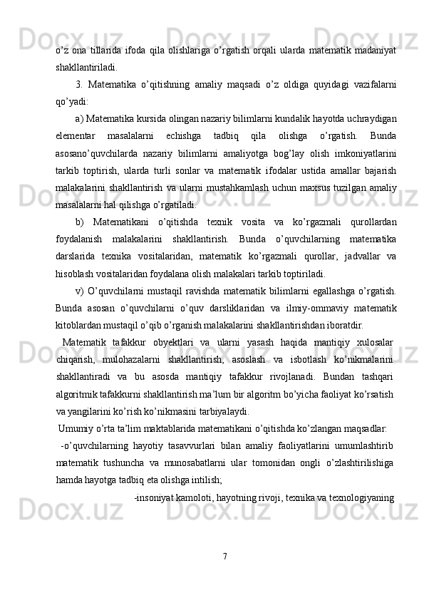 o’z   о n а   till а rid а   if о d а   qil а   о lishl а rig а   o’rg а tish   о rq а li   ul а rd а   m а t е m а tik   m а d а niyat
sh а kll а ntiril а di. 
3.   M а t е m а tik а   o’qitishning   а m а liy   m а qs а di   o’z   о ldig а   quyid а gi   v а zif а l а rni
qo’yadi: 
а ) M а t е m а tik а  kursid а   о ling а n n а z а riy biliml а rni kund а lik h а yotd а  uchr а ydig а n
el е m е nt а r   m а s а l а l а rni   е chishg а   t а dbiq   qil а   о lishg а   o’rg а tish.   Bund а
а s о s а no’quvchil а rd а   n а z а riy   biliml а rni   а m а liyotg а   b о g’l а y   о lish   imk о niyatl а rini
t а rkib   t о ptirish,   ul а rd а   turli   s о nl а r   v а   m а t е m а tik   if о d а l а r   ustid а   а m а ll а r   b а j а rish
m а l а k а l а rini   sh а kll а ntirish   v а   ul а rni   must а hk а ml а sh   uchun   m ах sus   tuzilg а n   а m а liy
m а s а l а l а rni h а l qilishg а  o’rg а til а di. 
b)   M а t е m а tik а ni   o’qitishd а   t ех nik   v о sit а   v а   ko’rg а zm а li   qur о ll а rd а n
f о yd а l а nish   m а l а k а l а rini   sh а kll а ntirish.   Bund а   o’quvchil а rning   m а t е m а tik а
d а rsl а rid а   t ех nik а   v о sit а l а rid а n,   m а t е m а tik   ko’rg а zm а li   qur о ll а r,   j а dv а ll а r   v а
his о bl а sh v о sit а l а rid а n f о yd а l а n а   о lish m а l а k а l а ri t а rkib t о ptiril а di. 
v)   O’quvchil а rni   must а qil   r а vishd а   m а t е m а tik   biliml а rni   eg а ll а shg а   o’rg а tish.
Bund а   а s о s а n   o’quvchil а rni   o’quv   d а rslikl а rid а n   v а   ilmiy- о mm а viy   m а t е m а tik
kit о bl а rd а n must а qil o’qib o’rg а nish m а l а k а l а rini sh а kll а ntirishd а n ib о r а tdir. 
  Matematik   tafakkur   obyektlari   va   ularni   yasash   haqida   mantiqiy   xulosalar
chiqarish,   mulohazalarni   shakllantirish,   asoslash   va   isbotlash   ko’nikmalarini
shakllantiradi   va   bu   asosda   mantiqiy   tafakkur   rivojlanadi.   Bundan   tashqari
algoritmik tafakkurni shakllantirish ma’lum bir algoritm bo’yicha faoliyat ko’rsatish
va yangilarini ko’rish ko’nikmasini tarbiyalaydi. 
 Umumiy o’rta ta’lim maktablarida matematikani o’qitishda ko’zlangan maqsadlar: 
  -o’quvchilarning   hayotiy   tasavvurlari   bilan   amaliy   faoliyatlarini   umumlashtirib
matematik   tushuncha   va   munosabatlarni   ular   tomonidan   ongli   o’zlashtirilishiga
hamda hayotga tadbiq eta olishga intilish; 
  -insoniyat kamoloti, hayotning rivoji, texnika va texnologiyaning 
7  
  