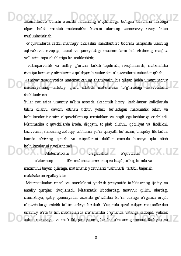 takomillashib   borishi   asosida   fanlarning   o’qitilishiga   bo’lgan   talablarni   hisobga
olgan   holda   maktab   matematika   kursini   ularning   zamonaviy   rivoji   bilan
uyg’unlashtirish; 
  -o’quvchilarda   izchil   mantiqiy   fikrlashni   shakllantirib   boorish   natijasida   ularning
aql-zakovat   rivojiga,   tabiat   va   jamiyatdagi   muammolarni   hal   etishning   maqbul
yo’llarini topa olishlariga ko’maklashish; 
  -vatanparvarlik   va   milliy   g’ururni   tarkib   topdirish,   rivojlantirish,   matematika
rivojiga komusiy olimlarimiz qo’shgan hissalaridan o’quvchilarni xabardor qilish; 
  -jamiyat  taraqqiyotida matematikaning ahamiyatini  his qilgan holda umuminsoniy
madaniyatning   tarkibiy   qismi   sifatida   matematika   to’g’risidagi   tasavvurlarni
shakllantirish. 
Bular   natijasida   umumiy   ta’lim   asosida   akademik   litsey,   kasb-hunar   kollejlarida
bilim   olishni   davom   ettirish   uchun   yetarli   bo’ladigan   matematik   bilim   va
ko’nikmalar   tizimini   o’quvchilarning   mustahkan   va   ongli   egallashlariga   erishiladi.
Matematika   o’quvchilarda   iroda,   diqqatni   to’plab   olishni,   qobiliyat   va   faollikni,
tasavvurni, shaxsning axloqiy sifatlarini ya’ni qatiyatli bo’lishni, tanqidiy fikrlashni
hamda   o’zining   qarash   va   etiqodlarini   dalillar   asosida   himoya   qila   olish
ko’nikmalarini rivojlantiradi. 
    Matematikani    o’rganishda    o’quvchilar   
o’zlarining    fikr mulohazalarini aniq va tugal, to’liq, lo’nda va 
mazmunli bayon qilishga, matematik yozuvlarni tushunarli, tartibli bajarish 
malakalarini egallaydilar. 
  Matematikadan   misol   va   masalalarni   yechish   jarayonida   tafakkurning   ijodiy   va
amaliy   qirrqlari   rivojlanadi.   Matematik   isbotlardagi   tasavvur   qilish,   ulardagi
simmetriya,   qatiy   qonuniyatlar   asosida   go’zallikni   ko’ra   olishga   o’rgatish   orqali
o’quvchilarga   estetik   ta’lim-tarbiya   beriladi.   Yuqorida   qayd   etilgan   maqsadlardan
umumiy   o’rta   ta’lim   maktablarida   matematika   o’qitishda   vatanga   sadoqat,   yuksak
axloq,   manaviyat   va   ma’rifat,   jamiyatning   har   bir   a’zosining   mehnat   faoliyati   va
8  
  