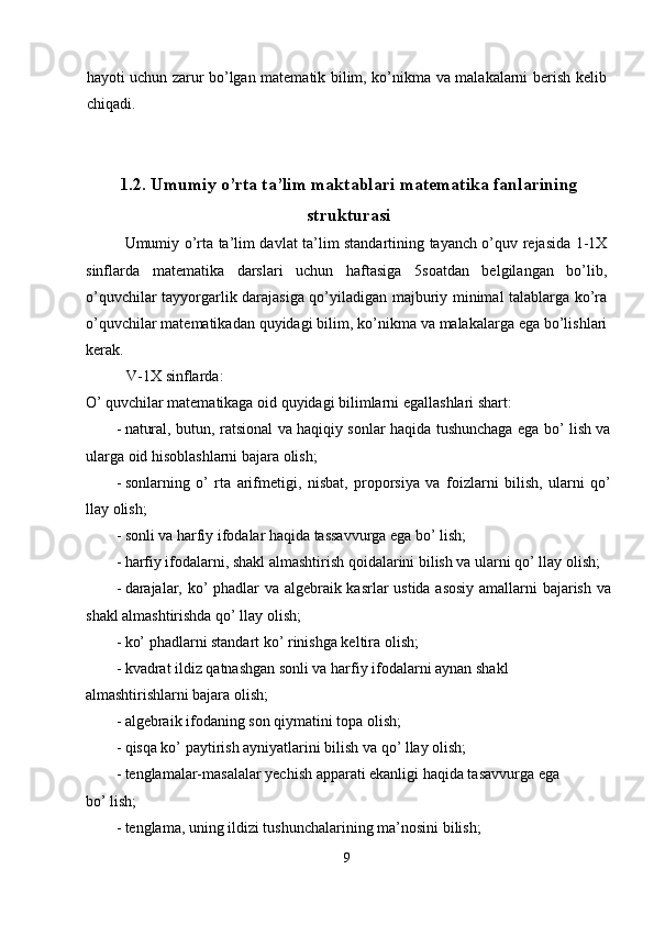 hayoti uchun zarur bo’lgan matematik bilim, ko’nikma va malakalarni berish kelib
chiqadi. 
 
 
1.2.   Umumiy o’rta ta’lim maktablari matematika fanlarining
strukturasi
Umumiy o’rta ta’lim davlat ta’lim standartining tayanch o’quv rejasida 1-1X
sinflarda   matematika   darslari   uchun   haftasiga   5soatdan   belgilangan   bo’lib,
o’quvchilar tayyorgarlik darajasiga qo’yiladigan majburiy minimal talablarga ko’ra
o’quvchilar matematikadan quyidagi bilim, ko’nikma va malakalarga ega bo’lishlari
kerak. 
  V-1X sinflarda: 
O’ quvchilar matematikaga oid quyidagi bilimlarni egallashlari shart: 
- natural, butun, ratsional va haqiqiy sonlar haqida tushunchaga ega bo’ lish va
ularga oid hisoblashlarni bajara olish; 
- sonlarning   o’   rta   arifmetigi,   nisbat,   proporsiya   va   foizlarni   bilish,   ularni   qo’
llay olish; 
- sonli va harfiy ifodalar haqida tassavvurga ega bo’ lish; 
- harfiy ifodalarni, shakl almashtirish qoidalarini bilish va ularni qo’ llay olish; 
- darajalar, ko’ phadlar va algebraik kasrlar ustida asosiy amallarni bajarish va
shakl almashtirishda qo’ llay olish; 
- ko’ phadlarni standart ko’ rinishga keltira olish; 
- kvadrat ildiz qatnashgan sonli va harfiy ifodalarni aynan shakl 
almashtirishlarni bajara olish; 
- algebraik ifodaning son qiymatini topa olish; 
- qisqa ko’ paytirish ayniyatlarini bilish va qo’ llay olish; 
- tenglamalar-masalalar yechish apparati ekanligi haqida tasavvurga ega 
bo’ lish; 
- tenglama, uning ildizi tushunchalarining ma’nosini bilish; 
9  
  