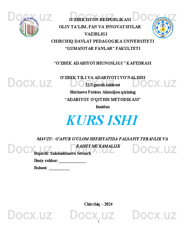 O’ZBEKISTON RESPUBLIKASI
OLIY TA’LIM, FAN VA INNOVATSIYLAR
VAZIRLIGI
CHIRCHIQ DAVLAT PEDAGOGIKA UNIVERSITETI
“GUMANITAR FANLAR” FAKULTETI
“O'ZBEK ADABIYOTSHUNOSLIGI ” KAFEDRASI
O’ZBEK TILI VA ADABIYOTI YO’NALISHI
22/3 guruh talabasi
Shirinova Fotima Akmaljon qizining
“ADABIYOT O'QITISH METODIKASI”
fanidan
KURS ISHI
MAVZU:    G'AFUR G'ULOM SHERIYATIDA FALSAFIY TERANLIK VA
BADIIY MUKAMALLIK
Bajardi: Salohiddinova Sevinch
        Ilmiy rahbar:_____________
Bahosi: __________
Chirchiq – 2024
1 