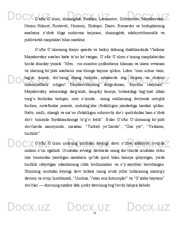 G‘afur   G‘ulom,   shuningdek,   Pushkin,   Lermontov,   Griboyedov,   Mayakovskiy,
Nozim   Hikmet,   Rustaveli,   Nizomiy,   Shekspir,   Dante,   Bomarshe   va   boshqalarning
asarlarini   o‘zbek   tiliga   mohirona   tarjimasi,   shuningdek,   adabiyotshunoslik   va
publitsistik maqolalari bilan mashhur.
G‘ofur   G‘ulomning   dunyo   qarashi   va   badiiy   didining   shakllanishida   Vladimir
Mayakovskiy  asarlari  katta  ta’sir   ko‘rsatgan.   G‘ofur   G‘ulom  o‘zining  maqolalaridan
birida shunday yozadi:  “Men... rus mumtoz ijodkorlarini bilaman va ularni  sevaman
va   ularning   ko‘plab   asarlarini   ona   tilimga   tarjima   qildim.   Lekin   “men   uchun   vazn,
lug‘at,   timsol,   she’rning   ohang   tuzilishi   sohalarida   eng   serqirra   va   cheksiz
imkoniyatlarni   ochgan”   Mayakovskiyning   shogirdiman,   deyishni   istayman”.
Mayakovskiy   satirasidagi   darg‘azab,   tanqidiy   kinoya,   lirikasidagi   bag‘oyat   ulkan
tuyg‘u   kuchidan   tashqari,   men   o‘zimda...   uning   usullarining   dovyurak   notiqlik
kuchini,   metaforalar   jasorati,   mubolag‘alar   ifodaliligini   jamdashga   harakat   qildim.
Hatto, usulli, ohangli va ma’no ifodaliligini oshiruvchi she’r qurilishidan ham o‘zbek
she’r   tuzimida   foydalanishimga   to‘g‘ri   keldi”.   Bular   G‘ofur   G‘ulomning   ko‘plab
she’rlarida   namoyondir,   masalan:   “Turksib   yo‘llarida”,   “Ona   yer”,   “Yashasin,
tinchlik!”.
G‘ofur   G‘ulom   ijodining   urushdan   keyingi   davri   o‘zbek   adabiyoti   rivojida
muhim   o‘rin   egalladi.   Urushdan   avvalgi   davrlarda   uning   she’rlarida   urushdan   oldin
ular   tomonidan   yaratilgan   narsalarni   qo‘lda   qurol   bilan   himoya   qilayotgan,   yerda
tinchlik   istayotgan   odamlarning   ichki   kechinmalari   va   o‘y-xayollari   tasvirlangan.
Shoirning   urushdan   keyingi   davr   lirikasi   uning   urush   yillar   lirikasining   mantiqiy
davomi va rivoji hisoblanadi, “Unutma, Vatan seni kutmoqda!” va “G‘alaba bayrami”
she’rlari — shoirning mazkur ikki ijodiy davrining bog‘lovchi halqasi kabidir.
11 