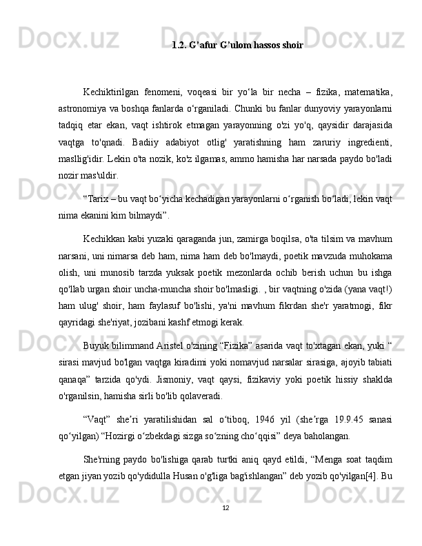 1.2. G’afur G’ulom hassos shoir
Kechiktirilgan   fenomeni,   voqeasi   bir   yo‘la   bir   necha   –   fizika,   matematika,
astronomiya va boshqa fanlarda o‘rganiladi. Chunki bu fanlar dunyoviy yarayonlarni
tadqiq   etar   ekan,   vaqt   ishtirok   etmagan   yarayonning   o'zi   yo'q,   qaysidir   darajasida
vaqtga   to'qnadi.   Badiiy   adabiyot   otlig'   yaratishning   ham   zaruriy   ingredienti,
masllig'idir. Lekin o'ta nozik, ko'z ilgamas, ammo hamisha har narsada paydo bo'ladi
nozir mas'uldir.
“Tarix – bu vaqt bo yicha kechadigan yarayonlarni o rganish bo ladi, lekin vaqtʻ ʻ ʻ
nima ekanini kim bilmaydi”.
Kechikkan kabi yuzaki qaraganda jun, zamirga boqilsa, o'ta tilsim va mavhum
narsani, uni nimarsa deb ham, nima ham deb bo'lmaydi, poetik mavzuda muhokama
olish,   uni   munosib   tarzda   yuksak   poetik   mezonlarda   ochib   berish   uchun   bu   ishga
qo'llab urgan shoir uncha-muncha shoir bo'lmasligi. , bir vaqtning o'zida (yana vaqt!)
ham   ulug'   shoir,   ham   faylasuf   bo'lishi,   ya'ni   mavhum   fikrdan   she'r   yaratmogi,   fikr
qayridagi she'riyat, jozibani kashf etmogi kerak.
Buyuk bilimmand Aristel o'zining “Fizika” asarida vaqt to'xtagan ekan, yuki “
sirasi mavjud bo'lgan vaqtga kiradimi yoki nomavjud narsalar sirasiga, ajoyib tabiati
qanaqa”   tarzida   qo'ydi.   Jismoniy,   vaqt   qaysi,   fizikaviy   yoki   poetik   hissiy   shaklda
o'rganilsin, hamisha sirli bo'lib qolaveradi.
“Vaqt”   she ri   yaratilishidan   sal   o tiboq,   1946   yil   (she rga   19.9.45   sanasi	
ʼ ʻ ʼ
qo yilgan) “Hozirgi o zbekdagi sizga so zning cho qqisi” deya baholangan.	
ʻ ʻ ʻ ʻ
She'rning   paydo   bo'lishiga   qarab   turtki   aniq   qayd   etildi,   “Menga   soat   taqdim
etgan jiyan yozib qo'ydidulla Husan o'g'liga bag'ishlangan” deb yozib qo'yilgan[4]. Bu
12 