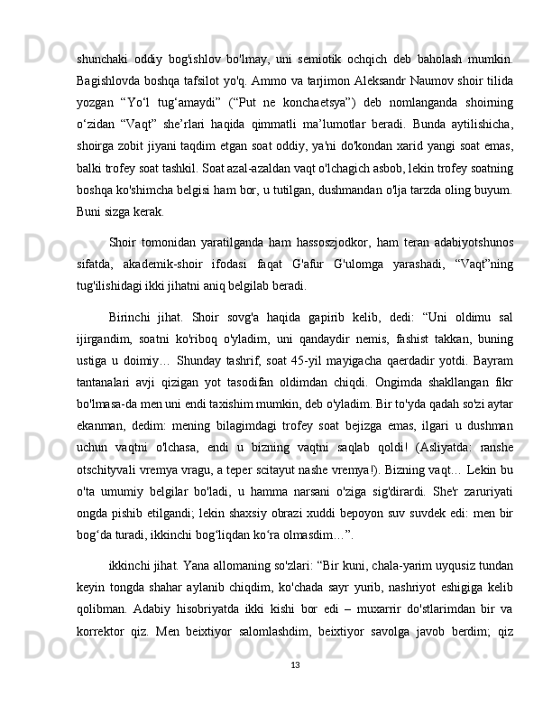 shunchaki   oddiy   bog'ishlov   bo'lmay,   uni   semiotik   ochqich   deb   baholash   mumkin.
Bagishlovda boshqa tafsilot yo'q. Ammo va tarjimon Aleksandr Naumov shoir tilida
yozgan   “Yo‘l   tug‘amaydi”   (“Put   ne   konchaetsya”)   deb   nomlanganda   shoirning
o‘zidan   “Vaqt”   she’rlari   haqida   qimmatli   ma’lumotlar   beradi.   Bunda   aytilishicha,
shoirga zobit jiyani taqdim etgan soat oddiy, ya'ni do'kondan xarid yangi soat emas,
balki trofey soat tashkil. Soat azal-azaldan vaqt o'lchagich asbob, lekin trofey soatning
boshqa ko'shimcha belgisi ham bor, u tutilgan, dushmandan o'lja tarzda oling buyum.
Buni sizga kerak.
Shoir   tomonidan   yaratilganda   ham   hassoszjodkor,   ham   teran   adabiyotshunos
sifatda,   akademik-shoir   ifodasi   faqat   G'afur   G'ulomga   yarashadi,   “Vaqt”ning
tug'ilishidagi ikki jihatni aniq belgilab beradi.
Birinchi   jihat.   Shoir   sovg'a   haqida   gapirib   kelib,   dedi:   “Uni   oldimu   sal
ijirgandim,   soatni   ko'riboq   o'yladim,   uni   qandaydir   nemis,   fashist   takkan,   buning
ustiga   u   doimiy…   Shunday   tashrif,   soat   45-yil   mayigacha   qaerdadir   yotdi.   Bayram
tantanalari   avji   qizigan   yot   tasodifan   oldimdan   chiqdi.   Ongimda   shakllangan   fikr
bo'lmasa-da men uni endi taxishim mumkin, deb o'yladim. Bir to'yda qadah so'zi aytar
ekanman,   dedim:   mening   bilagimdagi   trofey   soat   bejizga   emas,   ilgari   u   dushman
uchun   vaqtni   o'lchasa,   endi   u   bizning   vaqtni   saqlab   qoldi!   (Asliyatda:   ranshe
otschityvali vremya vragu, a teper scitayut nashe vremya!). Bizning vaqt… Lekin bu
o'ta   umumiy   belgilar   bo'ladi,   u   hamma   narsani   o'ziga   sig'dirardi.   She'r   zaruriyati
ongda pishib etilgandi;  lekin shaxsiy  obrazi  xuddi  bepoyon suv suvdek edi:  men bir
bog da turadi, ikkinchi bog liqdan ko ra olmasdim…”.ʻ ʻ ʻ
ikkinchi jihat. Yana allomaning so'zlari: “Bir kuni, chala-yarim uyqusiz tundan
keyin   tongda   shahar   aylanib   chiqdim,   ko'chada   sayr   yurib,   nashriyot   eshigiga   kelib
qolibman.   Adabiy   hisobriyatda   ikki   kishi   bor   edi   –   muxarrir   do'stlarimdan   bir   va
korrektor   qiz.   Men   beixtiyor   salomlashdim,   beixtiyor   savolga   javob   berdim;   qiz
13 