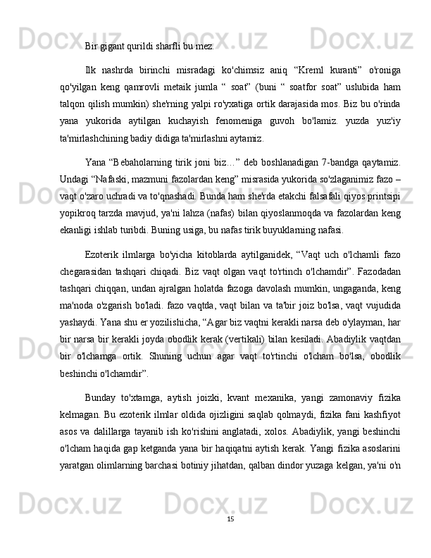 Bir gigant qurildi sharfli bu mez.
Ilk   nashrda   birinchi   misradagi   ko'chimsiz   aniq   “Kreml   kuranti”   o'roniga
qo'yilgan   keng   qamrovli   metaik   jumla   “   soat”   (buni   “   soatfor   soat”   uslubida   ham
talqon qilish mumkin) she'rning yalpi ro'yxatiga ortik darajasida mos. Biz bu o'rinda
yana   yukorida   aytilgan   kuchayish   fenomeniga   guvoh   bo'lamiz.   yuzda   yuz'iy
ta'mirlashchining badiy didiga ta'mirlashni aytamiz.
Yana   “Bebaholarning   tirik   joni   biz…”   deb  boshlanadigan   7-bandga   qaytamiz.
Undagi “Nafaski, mazmuni fazolardan keng” misrasida yukorida so'zlaganimiz fazo –
vaqt o'zaro uchradi va to'qnashadi. Bunda ham she'rda etakchi falsafali qiyos printsipi
yopikroq tarzda mavjud, ya'ni lahza (nafas) bilan qiyoslanmoqda va fazolardan keng
ekanligi ishlab turibdi. Buning usiga, bu nafas tirik buyuklarning nafasi.
Ezoterik   ilmlarga   bo'yicha   kitoblarda   aytilganidek,   “Vaqt   uch   o'lchamli   fazo
chegarasidan   tashqari   chiqadi.   Biz   vaqt   olgan   vaqt   to'rtinch   o'lchamdir”.   Fazodadan
tashqari  chiqqan, undan ajralgan holatda fazoga davolash mumkin, ungaganda, keng
ma'noda o'zgarish bo'ladi. fazo vaqtda, vaqt bilan va ta'bir  joiz bo'lsa,  vaqt vujudida
yashaydi. Yana shu er yozilishicha, “Agar biz vaqtni kerakli narsa deb o'ylayman, har
bir narsa bir kerakli joyda obodlik kerak (vertikali) bilan kesiladi. Abadiylik vaqtdan
bir   o'lchamga   ortik.   Shuning   uchun   agar   vaqt   to'rtinchi   o'lcham   bo'lsa,   obodlik
beshinchi o'lchamdir”.
Bunday   to'xtamga,   aytish   joizki,   kvant   mexanika,   yangi   zamonaviy   fizika
kelmagan. Bu ezoterik ilmlar oldida ojizligini saqlab qolmaydi, fizika fani kashfiyot
asos   va   dalillarga   tayanib   ish   ko'rishini   anglatadi,   xolos.   Abadiylik,   yangi   beshinchi
o'lcham haqida gap ketganda yana bir haqiqatni aytish kerak. Yangi fizika asoslarini
yaratgan olimlarning barchasi botiniy jihatdan, qalban dindor yuzaga kelgan, ya'ni o'n
15 