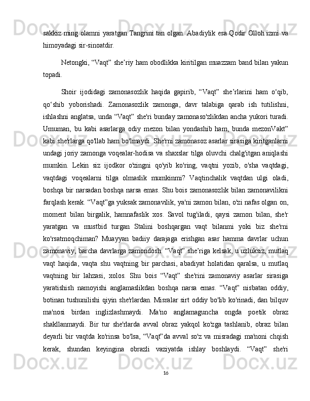sakkiz ming olamni yaratgan Tangrini tan olgan. Abadiylik esa Qodir Olloh izmi va
himoyadagi sir-sinoatdir.
Netongki, “Vaqt” she riy ham obodlikka kiritilgan muazzam band bilan yakunʼ
topadi.
Shoir   ijodidagi   zamonasozlik   haqida   gapirib,   “Vaqt”   she’rlarini   ham   o‘qib,
qo‘shib   yoborishadi.   Zamonasozlik   zamonga,   davr   talabiga   qarab   ish   tutilishni,
ishlashni  anglatsa, unda “Vaqt” she'ri  bunday zamonaso'zlikdan ancha yukori turadi.
Umuman,   bu   kabi   asarlarga   odiy   mezon   bilan   yondashib   ham,   bunda   mezonVakt”
kabi she'rlarga qo'llab ham bo'lmaydi. She'rni zamonasoz asarlar sirasiga kiritganlarni
undagi joriy zamonga voqealar-hodisa va shaxslar  tilga oluvchi chalg'itgan aniqlashi
mumkin.   Lekin   siz   ijodkor   o'zingni   qo'yib   ko'ring,   vaqtni   yozib,   o'sha   vaqtdagi,
vaqtdagi   voqealarni   tilga   olmaslik   mumkinmi?   Vaqtinchalik   vaqtdan   ulgi   oladi,
boshqa bir narsadan boshqa narsa emas. Shu bois zamonasozlik bilan zamonavilikni
farqlash kerak. “Vaqt”ga yuksak zamonavilik, ya'ni zamon bilan, o'zi nafas olgan on,
moment   bilan   birgalik,   hamnafaslik   xos.   Savol   tug'iladi,   qaysi   zamon   bilan,   she'r
yaratgan   va   mustbid   turgan   Stalini   boshqargan   vaqt   bilanmi   yoki   biz   she'rni
ko'rsatmoqchiman?   Muayyan   badiiy   darajaga   erishgan   asar   hamma   davrlar   uchun
zamonaviy, barcha davrlarga zamondosh. “Vaqt” she’riga kelsak, u uzluksiz, mutlaq
vaqt   haqida,   vaqta   shu   vaqtning   bir   parchasi,   abadiyat   holatidan   qaralsa,   u   mutlaq
vaqtning   bir   lahzasi,   xolos.   Shu   bois   “Vaqt”   she'rini   zamonaviy   asarlar   sirasiga
yaratishish   namoyishi   anglamaslikdan   boshqa   narsa   emas.   “Vaqt”   nisbatan   oddiy,
botinan tushunilishi qiyin she'rlardan. Misralar sirt oddiy bo'lib ko'rinadi, dan bilquv
ma'nosi   birdan   inglizlashmaydi.   Ma'no   anglamaguncha   ongda   poetik   obraz
shakllanmaydi.   Bir   tur   she'rlarda   avval   obraz   yakqol   ko'zga   tashlanib,   obraz   bilan
deyarli   bir   vaqtda   ko'rinsa   bo'lsa,   “Vaqt”da   avval   so'z   va   misradagi   ma'noni   chqish
kerak,   shundan   keyingina   obrazli   vaziyatda   ishlay   boshlaydi.   “Vaqt”   she'ri
16