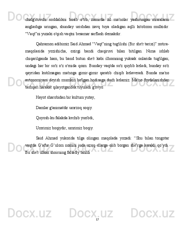 chalg'ituvchi   soddalikni   bosib   o'tib,   zamirda   zil   ma'nolar   yashiringan   misralarni
anglashga   uringan,   shunday   urishdan   zavq   tuya   oladigan   aqlli   kitobxon   mulkidir.
“Vaqt”ni yuzaki o'qish vaqtni besamar sarflash demakdir.
Qahramon adibimiz Said Ahmad “Vaqt”ning tug'ilishi (Bir she'r tarixi)” xotira-
maqolasida   yozishicha,   oxirgi   bandi   chaqiruvi   bilan   bitilgan.   Nima   ishlab
chiqarilganda   ham,   bu   band   butun   she'r   kabi   ilhomning   yuksak   onlarida   tug'ilgan;
undagi   har   bir   so'z   o'z   o'rnida   qoim.   Bunday   vaqtda   so'z   quylib   keladi,   bunday   so'z
qayridan   kutilmagan   ma'noga   gimir-gimir   qaratib   chiqib   kelaveradi.   Bunda   ma'no
avtonomiyasi   deyish  mumkin bo'lgan  hodisaga  duch  kelamiz.  Ma'no  foydalanishdan
tashqari harakat qilayotgandek tuyuladi g'ovyo.
Hayot sharobidan bir kultum yutay,
Damlar g'animatdir umrzoq soqiy.
Quyosh-ku falakda kechib yuribdi,
Umrimiz boqiydir, umrimiz boqiy.
Said   Ahmad   yukorida   tilga   olingan   maqolada   yozadi:   “Shu   bilan   tongotar
vaqtda   G‘afur   G‘ulom   nomini   juda   uzoq   ellarga   olib   borgan   she’rga   kerakli   qo‘ydi.
Bu she'r ulkan shoirning falsafiy tahlili
17
