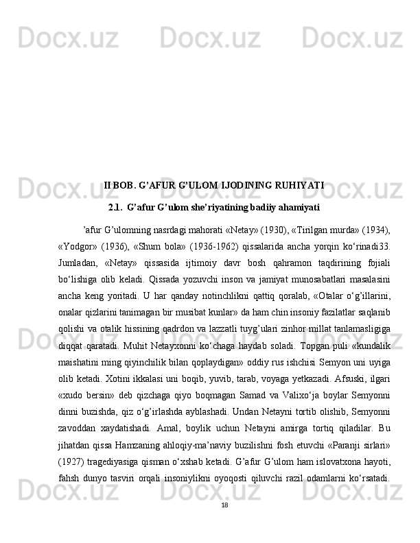 II BOB. G’AFUR G’ULOM IJODINING RUHIYATI
2.1.    G’afur G’ulom she’riyatining badiiy ahamiyati
’afur G’ulomning nasrdagi mahorati «Netay» (1930), «Tirilgan murda» (1934),
«Yodgor»   (1936),   «Shum   bola»   (1936-1962)   qissalarida   ancha   yorqin   ko‘rinadi33.
Jumladan,   «Netay»   qissasida   ijtimoiy   davr   bosh   qahramon   taqdirining   fojiali
bo‘lishiga   olib   keladi.   Qissada   yozuvchi   inson   va   jamiyat   munosabatlari   masalasini
ancha   keng   yoritadi.   U   har   qanday   notinchlikni   qattiq   qoralab,   «Otalar   o‘g’illarini,
onalar qizlarini tanimagan bir musibat kunlar» da ham chin insoniy fazilatlar saqlanib
qolishi va otalik hissining qadrdon va lazzatli tuyg’ulari zinhor millat tanlamasligiga
diqqat   qaratadi.   Muhit   Netayxonni   ko‘chaga   haydab   soladi.   Topgan   puli   «kundalik
maishatini ming qiyinchilik bilan qoplaydigan» oddiy rus ishchisi Semyon uni uyiga
olib ketadi. Xotini ikkalasi uni boqib, yuvib, tarab, voyaga yetkazadi. Afsuski, ilgari
«xudo   bersin»   deb   qizchaga   qiyo   boqmagan   Samad   va   Valixo‘ja   boylar   Semyonni
dinni buzishda, qiz o‘g’irlashda ayblashadi. Undan Netayni  tortib olishib, Semyonni
zavoddan   xaydatishadi.   Amal,   boylik   uchun   Netayni   amirga   tortiq   qiladilar.   Bu
jihatdan  qissa   Hamzaning   ahloqiy-ma’naviy   buzilishni   fosh   etuvchi   «Paranji   sirlari»
(1927) tragediyasiga qisman o‘xshab ketadi. G’afur G’ulom ham islovatxona hayoti,
fahsh   dunyo   tasviri   orqali   insoniylikni   oyoqosti   qiluvchi   razil   odamlarni   ko‘rsatadi.
18 