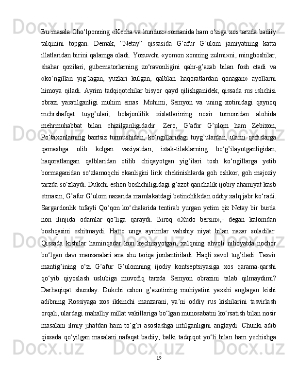 Bu masala Cho‘lponning «Kecha va kunduz» romanida ham o‘ziga xos tarzda badiiy
talqinini   topgan.   Demak,   “Netay”   qissasida   G’afur   G’ulom   jamiyatning   katta
illatlaridan birini qalamga oladi. Yozuvchi «yomon xonning zulmi»ni, mingboshilar,
shahar   qozilari,   gubernatorlarning   zo‘ravonligini   qahr-g’azab   bilan   fosh   etadi   va
«ko‘ngillari   yig’lagan,   yuzlari   kulgan,   qalblari   haqoratlardan   qonagan»   ayollarni
himoya   qiladi.   Ayrim   tadqiqotchilar   bisyor   qayd   qilishganidek,   qissada   rus   ishchisi
obrazi   yaratilganligi   muhim   emas.   Muhimi,   Semyon   va   uning   xotinidagi   qaynoq
mehrshafqat   tuyg’ulari,   bolajonlilik   xislatlarining   nosir   tomonidan   alohida
mehrmuhabbat   bilan   chizilganligidadir.   Zero,   G’afur   G’ulom   ham   Zebixon,
Po‘taxonlarning   baxtsiz   turmushidan,   ko‘ngillaridagi   tuyg’ulardan,   ularni   qafaslarga
qamashga   olib   kelgan   vaziyatdan,   istak-tilaklarning   bo‘g’ilayotganligidan,
haqoratlangan   qalblaridan   otilib   chiqayotgan   yig’ilari   tosh   ko‘ngillarga   yetib
bormaganidan  so‘zlamoqchi  ekanligini  lirik chekinishlarda  goh oshkor, goh majoziy
tarzda so‘zlaydi. Dukchi eshon boshchiligidagi g’azot qanchalik ijobiy ahamiyat kasb
etmasin, G’afur G’ulom nazarida mamlakatdagi betinchlikdan oddiy xalq jabr ko‘radi.
Sargardonlik   tufayli   Qo‘qon   ko‘chalarida   tentirab   yurgan   yetim   qiz   Netay   bir   burda
non   ilinjida   odamlar   qo‘liga   qaraydi.   Biroq   «Xudo   bersin»,-   degan   kalomdan
boshqasini   eshitmaydi.   Hatto   unga   ayrimlar   vahshiy   niyat   bilan   nazar   soladilar.
Qissada   kishilar   haminqadar   kun   kechirayotgan,   xalqning   ahvoli   nihoyatda   nochor
bo‘lgan   davr   manzaralari   ana   shu   tariqa   jonlantiriladi.   Haqli   savol   tug’iladi.   Tasvir
mantig’ining   o‘zi   G’afur   G’ulomning   ijodiy   kontseptsiyasiga   xos   qarama-qarshi
qo‘yib   qiyoslash   uslubiga   muvofiq   tarzda   Semyon   obrazini   talab   qilmaydimi?
Darhaqiqat   shunday.   Dukchi   eshon   g’azotining   mohiyatini   yaxshi   anglagan   kishi
adibning   Rossiyaga   xos   ikkinchi   manzarani,   ya’ni   oddiy   rus   kishilarini   tasvirlash
orqali, ulardagi mahalliy millat vakillariga bo‘lgan munosabatni ko‘rsatish bilan nosir
masalani   ilmiy   jihatdan   ham   to‘g’ri   asoslashga   intilganligini   anglaydi.   Chunki   adib
qissada   qo‘yilgan   masalani   nafaqat   badiiy,   balki   tadqiqot   yo‘li   bilan   ham   yechishga
19 