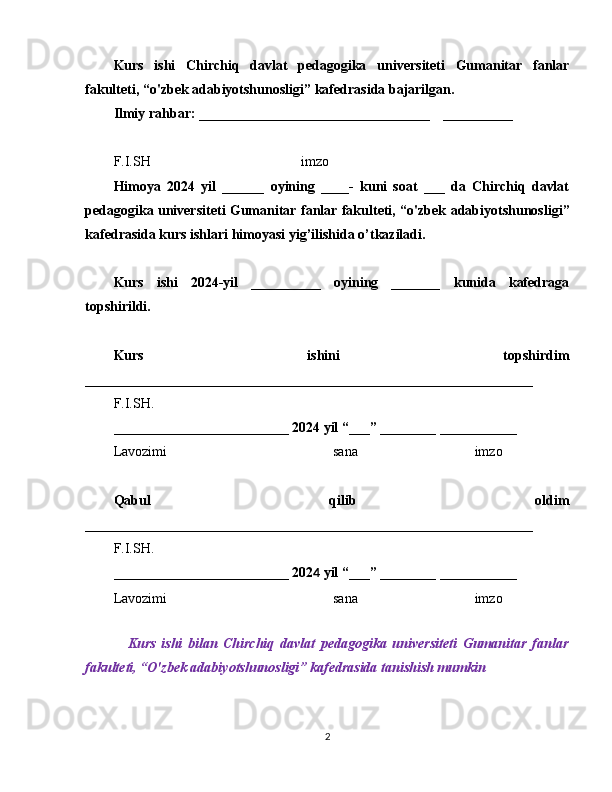 Kurs   ishi   Chirchiq   davlat   pedagogika   universiteti   Gumanitar   fanlar
fakulteti,  “ o'zbek adabiyotshunosligi ”  kafedrasida bajarilgan. 
Ilmiy rahbar: _________________________________  __________
F.I.SH  imzo
Himoya   2024   yil   ______   oyining   ____-   kuni   soat   ___   da   Chirchiq   davlat
pedagogika universiteti   Gumanitar fanlar fakulteti,   “o'zbek adabiyotshunosligi ”
kafedrasida kurs ishlari himoyasi yig’ilishida o’tkaziladi. 
Kurs   ishi   2024-yil   __________   oyining   _______   kunida   kafedraga
topshirildi.
Kurs   ishini   topshirdim
________________________________________________________________
F.I.SH.
_________________________  202 4   yil  “ ___ ”  ________ ___________
Lavozimi sana imzo
Qabul   qilib   oldim
________________________________________________________________
F.I.SH.
_________________________  202 4   yil  “ ___ ”  ________ ___________
Lavozimi sana imzo
Kurs   ishi   bilan   Chirchiq   davlat   pedagogika   universiteti   Gumanitar   fanlar
fakulteti ,  “ O'zbek adabiyotshunosligi ”  kafedrasida tanishish mumkin
2 