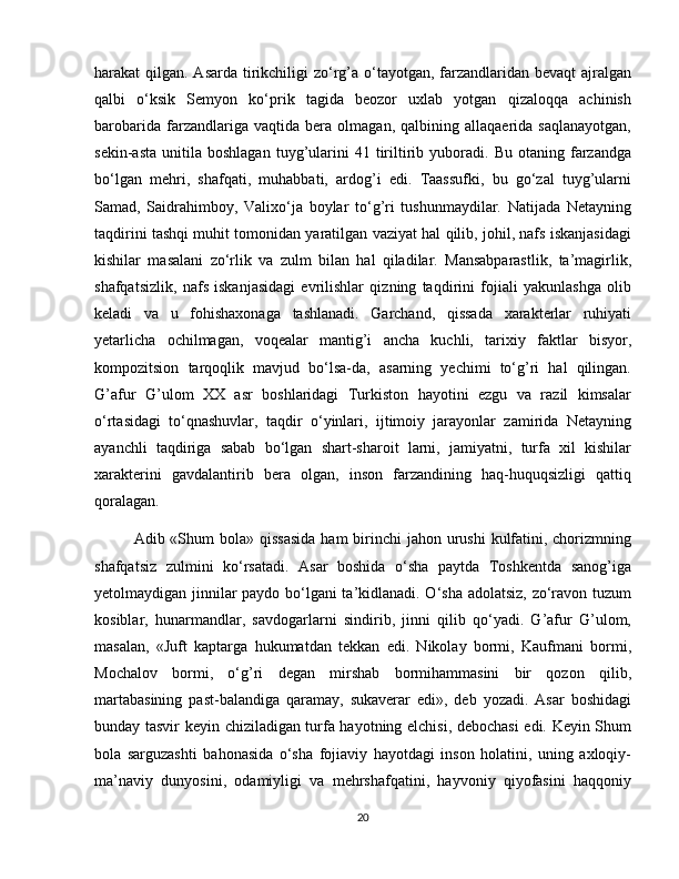 harakat qilgan. Asarda tirikchiligi zo‘rg’a o‘tayotgan, farzandlaridan bevaqt  ajralgan
qalbi   o‘ksik   Semyon   ko‘prik   tagida   beozor   uxlab   yotgan   qizaloqqa   achinish
barobarida   farzandlariga   vaqtida   bera   olmagan,   qalbining   allaqaerida   saqlanayotgan,
sekin-asta   unitila   boshlagan   tuyg’ularini   41   tiriltirib   yuboradi.   Bu   otaning  farzandga
bo‘lgan   mehri,   shafqati,   muhabbati,   ardog’i   edi.   Taassufki,   bu   go‘zal   tuyg’ularni
Samad,   Saidrahimboy,   Valixo‘ja   boylar   to‘g’ri   tushunmaydilar.   Natijada   Netayning
taqdirini tashqi muhit tomonidan yaratilgan vaziyat hal qilib, johil, nafs iskanjasidagi
kishilar   masalani   zo‘rlik   va   zulm   bilan   hal   qiladilar.   Mansabparastlik,   ta’magirlik,
shafqatsizlik,   nafs   iskanjasidagi   evrilishlar   qizning   taqdirini   fojiali   yakunlashga   olib
keladi   va   u   fohishaxonaga   tashlanadi.   Garchand,   qissada   xarakterlar   ruhiyati
yetarlicha   ochilmagan,   voqealar   mantig’i   ancha   kuchli,   tarixiy   faktlar   bisyor,
kompozitsion   tarqoqlik   mavjud   bo‘lsa-da,   asarning   yechimi   to‘g’ri   hal   qilingan.
G’afur   G’ulom   XX   asr   boshlaridagi   Turkiston   hayotini   ezgu   va   razil   kimsalar
o‘rtasidagi   to‘qnashuvlar,   taqdir   o‘yinlari,   ijtimoiy   jarayonlar   zamirida   Netayning
ayanchli   taqdiriga   sabab   bo‘lgan   shart-sharoit   larni,   jamiyatni,   turfa   xil   kishilar
xarakterini   gavdalantirib   bera   olgan,   inson   farzandining   haq-huquqsizligi   qattiq
qoralagan.
Adib «Shum  bola»  qissasida  ham  birinchi  jahon urushi  kulfatini, chorizmning
shafqatsiz   zulmini   ko‘rsatadi.   Asar   boshida   o‘sha   paytda   Toshkentda   sanog’iga
yetolmaydigan jinnilar paydo bo‘lgani ta’kidlanadi. O‘sha adolatsiz, zo‘ravon tuzum
kosiblar,   hunarmandlar,   savdogarlarni   sindirib,   jinni   qilib   qo‘yadi.   G’afur   G’ulom,
masalan,   «Juft   kaptarga   hukumatdan   tekkan   edi.   Nikolay   bormi,   Kaufmani   bormi,
Mochalov   bormi,   o‘g’ri   degan   mirshab   bormihammasini   bir   qozon   qilib,
martabasining   past-balandiga   qaramay,   sukaverar   edi»,   deb   yozadi.   Asar   boshidagi
bunday tasvir keyin chiziladigan turfa hayotning elchisi, debochasi edi. Keyin Shum
bola   sarguzashti   bahonasida   o‘sha   fojiaviy   hayotdagi   inson   holatini,   uning   axloqiy-
ma’naviy   dunyosini,   odamiyligi   va   mehrshafqatini,   hayvoniy   qiyofasini   haqqoniy
20 