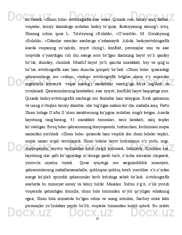 ko‘rsatadi.   «Shum   bola»   avtobiografik   asar   emas.   Qissada   real,   tarixiy   aniq   faktlar,
voqealar,   tarixiy   shaxslarga   nisbatan   badiiy   to‘qima,   fantaziyaning   salmog’i   ortiq.
Shuning   uchun   qissa   L.   Tolstoyning   «Bolalik»,   «O‘smirlik»,   M.   Gorьkiyning
«Bolalik»,   «Odamlar   orasida»   asarlariga   o‘xshamaydi.   Aslida,   badiiyavtobiografik
asarda   voqeaning   yo‘nalishi,   syujet   chizig’i,   konflikt,   personajlar   soni   va   asar
syujetida   o‘ynaydigan   roli   shu   asarga   asos   bo‘lgan   shaxsning   hayot   yo‘li   qanday
bo‘lsa,   shunday,   chiziladi.   Muallif   hayot   yo‘li   qancha   murakkab,   boy   va   qizg’in
bo‘lsa,   avtobiografik   asar   ham   shuncha   qiziqarli   bo‘ladi.   «Shum   bola»   qissasidagi
qahramonlarga   xos   «erkin»,   «tashqi»   avtobiografik   belgilar   ularni   o‘z   orqasidan
ergashtirib   ketmaydi:   voqea   mantig’i   xarakterlar   mantig’iga   ko‘ra   tug’iladi   va
rivojlanadi. Qaxramonlarning harakatlari, asar syujeti, konflikti hayot haqiqatiga mos.
Qissada   badiiy-avtobiografik   asarlarga   xos   fazilatlar   ham   talaygina.   Bosh   qahramon
va uning o‘rtoqlari tarixiy shaxslar, ular tug’ilgan makon-ko‘cha, mahalla aniq. Hatto
Shum   bolaga   G’afur   G’ulom   xarakterining  ko‘pgina  xislatlari   singib   ketgan.  Asarda
hayotning   rang-barang,   43   murakkab   tomonlari,   tarix   harakati,   xalq   taqdiri
ko‘rsatilgan. Biroq bular qahramonning dunyoqarashi, tushunchasi, kechinmasi nuqtai
nazaridan   yoritiladi.   «Shum   bola»   qissasida   ham   voqelik   shu   shum   bolalar   taqdiri,
nuqtai   nazari   orqali   tasvirlanadi.   Shum   bolalar   hayot   hodisalarini   o‘z   yoshi,   ongi,
dunyoqarashi,   hayotiy   tajribasidan   kelib   chiqib   tushunadi,   baholaydi.   Kitobxon   esa,
hayotning  ular  qalb   ko‘zgusidagi   in’ikosiga   qarab  turib,  o‘zicha  xulosalar  chiqaradi,
yozuvchi   niyatini   tuyadi...   Qissa   syujetiga   xos   sarguzashtlilik   xususiyati,
qahramonlarning   mahallamamahalla,   qishloqma-qishloq   kezib   yurishlari   o‘z-o‘zidan
asarga   ko‘plab   epizodik   qahramonlar   kirib   kelishiga   sabab   bo‘ladi.   Avtobiografik
asarlarda   bu   xususiyat   asosiy   va   tabiiy   holdir.   Masalan:   Sulton   o‘g’ri,   o‘lik   yuvish
voqeasida   qatnashgan   domulla,   shum   bola   tomonidan   so‘yib   qo‘yilgan   eshakning
egasi,   Shum   bola   xizmatida   bo‘lgan   eshon   va   uning   xotinlari,   Sariboy   oilasi   kabi
personajlar   yo‘lyulakay   paydo   bo‘lib,   voqealar   tizmasidan   tushib   qoladi.   Bu   xislati
21