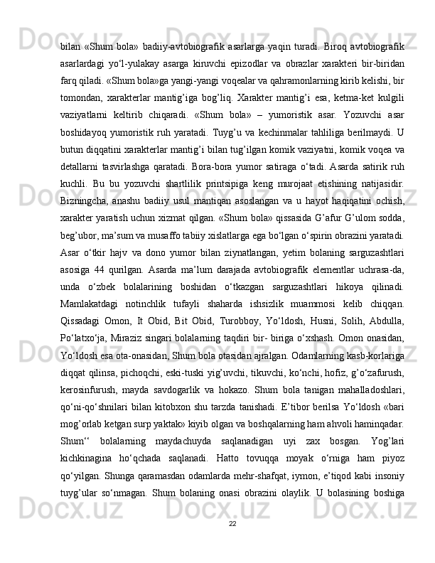 bilan   «Shum   bola»   badiiy-avtobiografik   asarlarga   yaqin   turadi.   Biroq   avtobiografik
asarlardagi   yo‘l-yulakay   asarga   kiruvchi   epizodlar   va   obrazlar   xarakteri   bir-biridan
farq qiladi. «Shum bola»ga yangi-yangi voqealar va qahramonlarning kirib kelishi, bir
tomondan,   xarakterlar   mantig’iga   bog’liq.   Xarakter   mantig’i   esa,   ketma-ket   kulgili
vaziyatlarni   keltirib   chiqaradi.   «Shum   bola»   –   yumoristik   asar.   Yozuvchi   asar
boshidayoq   yumoristik   ruh   yaratadi.   Tuyg’u   va   kechinmalar   tahliliga   berilmaydi.   U
butun diqqatini xarakterlar mantig’i bilan tug’ilgan komik vaziyatni, komik voqea va
detallarni   tasvirlashga   qaratadi.   Bora-bora   yumor   satiraga   o‘tadi.   Asarda   satirik   ruh
kuchli.   Bu   bu   yozuvchi   shartlilik   printsipiga   keng   murojaat   etishining   natijasidir.
Bizningcha,   anashu   badiiy   usul   mantiqan   asoslangan   va   u   hayot   haqiqatini   ochish,
xarakter yaratish uchun xizmat qilgan. «Shum bola» qissasida G’afur G’ulom sodda,
beg’ubor, ma’sum va musaffo tabiiy xislatlarga ega bo‘lgan o‘spirin obrazini yaratadi.
Asar   o‘tkir   hajv   va   dono   yumor   bilan   ziynatlangan,   yetim   bolaning   sarguzashtlari
asosiga   44   qurilgan.   Asarda   ma’lum   darajada   avtobiografik   elementlar   uchrasa-da,
unda   o‘zbek   bolalarining   boshidan   o‘tkazgan   sarguzashtlari   hikoya   qilinadi.
Mamlakatdagi   notinchlik   tufayli   shaharda   ishsizlik   muammosi   kelib   chiqqan.
Qissadagi   Omon,   It   Obid,   Bit   Obid,   Turobboy,   Yo‘ldosh,   Husni,   Solih,   Abdulla,
Po‘latxo‘ja, Miraziz singari bolalarning taqdiri bir- biriga o‘xshash. Omon onasidan,
Yo‘ldosh esa ota-onasidan, Shum bola otasidan ajralgan. Odamlarning kasb-korlariga
diqqat qilinsa, pichoqchi, eski-tuski yig’uvchi, tikuvchi, ko‘nchi, hofiz, g’o‘zafurush,
kerosinfurush,   mayda   savdogarlik   va   hokazo.   Shum   bola   tanigan   mahalladoshlari,
qo‘ni-qo‘shnilari   bilan   kitobxon   shu   tarzda   tanishadi.   E’tibor   berilsa   Yo‘ldosh   «bari
mog’orlab ketgan surp yaktak» kiyib olgan va boshqalarning ham ahvoli haminqadar.
Shum‘‘   bolalarning   maydachuyda   saqlanadigan   uyi   zax   bosgan.   Yog’lari
kichkinagina   ho‘qchada   saqlanadi.   Hatto   tovuqqa   moyak   o‘rniga   ham   piyoz
qo‘yilgan. Shunga qaramasdan odamlarda mehr-shafqat, iymon, e’tiqod kabi insoniy
tuyg’ular   so‘nmagan.   Shum   bolaning   onasi   obrazini   olaylik.   U   bolasining   boshiga
22 