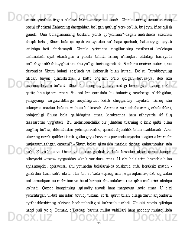 xamir   yoyib   o‘tirgan   o‘qlovi   bilan   «astagina»   uradi.   Chunki   uning   uchun   o‘choq
boshi «Fotimai Zahroning dastgohlari bo‘lgan qutlug’ yer» bo‘lib, bu joyni iflos qilish
gunoh.   Ona   bolaginamning   boshini   yorib   qo‘ydimmi?-degan   andishada   esxonasi
chiqib   ketsa,   Shum   bola   qo‘rqish   va   uyatdan   ko‘chaga   qochadi,   hatto   uyiga   qaytib
kelishga   beti   chidamaydi.   Chunki   yetimcha   singillarining   nasibasini   ko‘chaga
tashmalash   uyat   ekanligini   u   yaxshi   biladi.   Biroq   o‘rtoqlari   oldidagi   hamiyatli
bo‘lishga intilish tuyg’usi uni shu yo‘lga boshlagandi-da. Bechora onaizor butun qissa
davomida   Shum   bolani   sog’inch   va   intizorlik   bilan   kutadi.   Do‘sti   Turobboyning
tilidan   bayon   qilinishicha,   u   hatto   o‘g’lim   o‘lib   qolgan   bo‘lsa-ya,   deb   aza
ochmoqchiyam   bo‘ladi.   Shum   bolaning   uyga   qaytmasligi   bizningcha,   uning   mehri
qattiq   bolaligidan   emas.   Bu   hol   bir   qarashda   bu   bolaning   sayohatga   o‘chligidan,
yangiyangi   sarguzashtlarga   moyilligidan   kelib   chiqqanday   tuyuladi.   Biroq   shu
bilangina mazkur  holatni izohlab bo‘lmaydi. Ammasi  va pochchasining  erkalashlari,
bolajonligi   Shum   bola   qalbidagina   emas,   kitobxonda   ham   nihoyatda   45   iliq
taassurotlar   uyg’otadi.   Bu   mehribonchilik   bir   jihatdan   ularning   o‘ksik   qalbi   bilan
bog’liq   bo‘lsa,   ikkinchidan   yetimparvarlik,   qarindoshjonlilik   bilan   izohlanadi.   Axir
ularning nozik qalblari turfa gullargayu hayvonu parrandalargacha tizginsiz bir mehr
mujassamlashgan  emasmi? «Shum  bola» qissasida  mazkur  tipdagi qahramonlar juda
ko‘p.   Shum   bola   va   Omondan   to‘rsiz   gardish   va   bola   beshikni   olgan   qozoq   kampir
hikoyachi   «men»   aytganiday   «ko‘r   xaridor»   emas.   U   o‘z   bolalarini   bozorlik   bilan
siylamoqchi,   qolaversa,   shu   yetimcha   bolalarni-da   xushnud   etib,   keraksiz   matoh   -
gardishni   ham   sotib   oladi.   Har   bir   so‘zida   «qarog’im»,   «qaroqlarim»,-deb   og’zidan
bol tomadigan bu mehribon va halol kampir shu bolalarni rozi qilib mollarini olishga
ko‘nadi.   Qozoq   kampirning   iqtisodiy   ahvoli   ham   maqtovga   loyiq   emas.   U   o‘zi
yetishtirgan   ul-bul   narsalar:   tovuq,   tuxum,   so‘k,   qurut   bilan   oilaga   zarur   anjomlarni
ayriboshlashining   o‘ziyoq   bechoraholligini   ko‘rsatib   turibdi.   Chunki   savdo   qilishga
naqd   puli   yo‘q.   Demak,   o‘lkadagi   barcha   millat   vakillari   ham   moddiy   muhtojlikda
23 