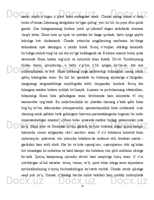 xamir   yoyib   o‘tirgan   o‘qlovi   bilan   «astagina»   uradi.   Chunki   uning   uchun   o‘choq
boshi «Fotimai Zahroning dastgohlari bo‘lgan qutlug’ yer» bo‘lib, bu joyni iflos qilish
gunoh.   Ona   bolaginamning   boshini   yorib   qo‘ydimmi?-degan   andishada   esxonasi
chiqib   ketsa,   Shum   bola   qo‘rqish   va   uyatdan   ko‘chaga   qochadi,   hatto   uyiga   qaytib
kelishga   beti   chidamaydi.   Chunki   yetimcha   singillarining   nasibasini   ko‘chaga
tashmalash   uyat   ekanligini   u   yaxshi   biladi.   Biroq   o‘rtoqlari   oldidagi   hamiyatli
bo‘lishga intilish tuyg’usi uni shu yo‘lga boshlagandi-da. Bechora onaizor butun qissa
davomida   Shum   bolani   sog’inch   va   intizorlik   bilan   kutadi.   Do‘sti   Turobboyning
tilidan   bayon   qilinishicha,   u   hatto   o‘g’lim   o‘lib   qolgan   bo‘lsa-ya,   deb   aza
ochmoqchiyam   bo‘ladi.   Shum   bolaning   uyga   qaytmasligi   bizningcha,   uning   mehri
qattiq   bolaligidan   emas.   Bu   hol   bir   qarashda   bu   bolaning   sayohatga   o‘chligidan,
yangiyangi   sarguzashtlarga   moyilligidan   kelib   chiqqanday   tuyuladi.   Biroq   shu
bilangina mazkur  holatni izohlab bo‘lmaydi. Ammasi  va pochchasining  erkalashlari,
bolajonligi   Shum   bola   qalbidagina   emas,   kitobxonda   ham   nihoyatda   45   iliq
taassurotlar   uyg’otadi.   Bu   mehribonchilik   bir   jihatdan   ularning   o‘ksik   qalbi   bilan
bog’liq   bo‘lsa,   ikkinchidan   yetimparvarlik,   qarindoshjonlilik   bilan   izohlanadi.   Axir
ularning nozik qalblari turfa gullargayu hayvonu parrandalargacha tizginsiz bir mehr
mujassamlashgan  emasmi? «Shum  bola» qissasida  mazkur  tipdagi qahramonlar juda
ko‘p.   Shum   bola   va   Omondan   to‘rsiz   gardish   va   bola   beshikni   olgan   qozoq   kampir
hikoyachi   «men»   aytganiday   «ko‘r   xaridor»   emas.   U   o‘z   bolalarini   bozorlik   bilan
siylamoqchi,   qolaversa,   shu   yetimcha   bolalarni-da   xushnud   etib,   keraksiz   matoh   -
gardishni   ham   sotib   oladi.   Har   bir   so‘zida   «qarog’im»,   «qaroqlarim»,-deb   og’zidan
bol tomadigan bu mehribon va halol kampir shu bolalarni rozi qilib mollarini olishga
ko‘nadi.   Qozoq   kampirning   iqtisodiy   ahvoli   ham   maqtovga   loyiq   emas.   U   o‘zi
yetishtirgan   ul-bul   narsalar:   tovuq,   tuxum,   so‘k,   qurut   bilan   oilaga   zarur   anjomlarni
ayriboshlashining   o‘ziyoq   bechoraholligini   ko‘rsatib   turibdi.   Chunki   savdo   qilishga
naqd   puli   yo‘q.   Demak,   o‘lkadagi   barcha   millat   vakillari   ham   moddiy   muhtojlikda
23