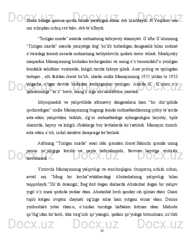 Shum   bolaga   qarama-qarshi   tarzda   yaratilgan   obraz   deb   hisoblaydi.   H.Yoqubov   esa
uni ochiqdan-ochiq «so‘tak», deb ta’riflaydi.
“Tirilgan murda” asarida mehnatning tarbiyaviy ahamiyati. G’afur G’ulomning
“Tirilgan   murda”   asarida   jamiyatga   dog’   bo’lib   tushadigan   dangasalik   bilan   mehnat
o’rtasidagi kurash asosida mehnatning tarbiyalovchi qudrati tasvir etiladi. Mualijodiy
maqsadini Mamajonning boshidan kechirganlari va uning o’z tomonidalif n yozilgan
kundalik sahifalari vositasida, kulgili  tarzda hikoya qiladi. Asar  prolog va epilogdan
tashqari   ,  olti   fasldan   iborat   bo’lib,  ularda  mulla   Mamajonning   1925  yildan   to  1933
yilgacha   o’tgan   davrda   boshidan   kechirganlari   yozilgan.   Asarda   G’.   G’ulom   o’z
qahramoniga “so’z” berib, uning o’ziga xos xarakterini yaratadi.
Ishyoqmaslik   va   yalqovlikda   afsonaviy   dangasalarni   ham   “bir   cho’qishda
qochiradigan” mulla Mamajonning bugungi kunda mehnatkashlarning ijobiy ta‘sirida
asta-sekin   yalqovlikni   tashlab,   ilg’or   mehnatkashga   aylanganligini   hayotiy,   tipik
sharoitda,   hajviy   va   kulgili   ifodalarga   boy   lavhalarda   ko’rsatiladi.   Mamajon   timsoli
asta-sekin o’sib, izchil xarakter darajasiga ko’tariladi.
Adibning   “Tirilgan   murda”   asari   ikki   qismdan   iborat.Ikkinchi   qismda   uning
jamoa   xo’jaligiga   kirishi   va   qayta   tarbiyalanishi,   farovon   hayotga   erishishi
tasvirlanadi.
Yozuvchi   Mamajonning   yalqovligi   va   erinchoqligini   chuqurroq   ochish   uchun,
avval   uni   “Ming   bir   kecha”ertaklaridagi   Abutanbalning   yalqovligi   bilan
taqqoslaydi:”Xo’sh   desangiz,   Bag’dod   degan   shaharda   Abutanbal   degan   bir   yalqov
yigit  o’z onasi  qoshida  yashar  ekan.  Abutanbal   hech  qanday  ish  qilmas  ekan.  Onasi
topib   kelgan   ovqatni   chaynab   og’ziga   solsa   ham   yutgani   erinar   ekan.   Doimo
yonboshlab   yotar   ekan-u,   o’rnidan   turishga   hafsalasi   kelmas   ekan.   Mabodo
qo’ltig’idan ko’tarib, tika turg’izib qo’ysangiz, qadam  qo’yishga botinolmas,  zo’rlab
25