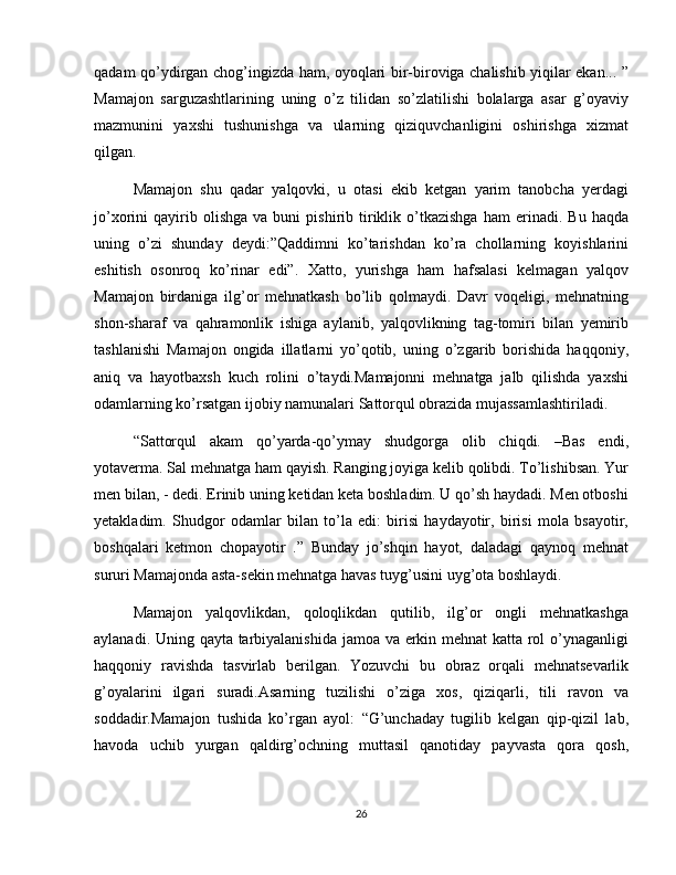 qadam qo’ydirgan chog’ingizda ham, oyoqlari bir-biroviga chalishib yiqilar ekan... ”
Mamajon   sarguzashtlarining   uning   o’z   tilidan   so’zlatilishi   bolalarga   asar   g’oyaviy
mazmunini   yaxshi   tushunishga   va   ularning   qiziquvchanligini   oshirishga   xizmat
qilgan.
Mamajon   shu   qadar   yalqovki,   u   otasi   ekib   ketgan   yarim   tanobcha   yerdagi
jo’xorini   qayirib  olishga   va   buni   pishirib   tiriklik  o’tkazishga   ham   erinadi.  Bu   haqda
uning   o’zi   shunday   deydi:”Qaddimni   ko’tarishdan   ko’ra   chollarning   koyishlarini
eshitish   osonroq   ko’rinar   edi”.   Xatto,   yurishga   ham   hafsalasi   kelmagan   yalqov
Mamajon   birdaniga   ilg’or   mehnatkash   bo’lib   qolmaydi.   Davr   voqeligi,   mehnatning
shon-sharaf   va   qahramonlik   ishiga   aylanib,   yalqovlikning   tag-tomiri   bilan   yemirib
tashlanishi   Mamajon   ongida   illatlarni   yo’qotib,   uning   o’zgarib   borishida   haqqoniy,
aniq   va   hayotbaxsh   kuch   rolini   o’taydi.Mamajonni   mehnatga   jalb   qilishda   yaxshi
odamlarning ko’rsatgan ijobiy namunalari Sattorqul obrazida mujassamlashtiriladi.
“Sattorqul   akam   qo’yarda-qo’ymay   shudgorga   olib   chiqdi.   –Bas   endi,
yotaverma. Sal mehnatga ham qayish. Ranging joyiga kelib qolibdi. To’lishibsan. Yur
men bilan, - dedi. Erinib uning ketidan keta boshladim. U qo’sh haydadi. Men otboshi
yetakladim.   Shudgor   odamlar   bilan   to’la   edi:   birisi   haydayotir,   birisi   mola   bsayotir,
boshqalari   ketmon   chopayotir   .”   Bunday   jo’shqin   hayot,   daladagi   qaynoq   mehnat
sururi Mamajonda asta-sekin mehnatga havas tuyg’usini uyg’ota boshlaydi.
Mamajon   yalqovlikdan,   qoloqlikdan   qutilib,   ilg’or   ongli   mehnatkashga
aylanadi. Uning qayta tarbiyalanishida jamoa va erkin mehnat katta rol o’ynaganligi
haqqoniy   ravishda   tasvirlab   berilgan.   Yozuvchi   bu   obraz   orqali   mehnatsevarlik
g’oyalarini   ilgari   suradi.Asarning   tuzilishi   o’ziga   xos,   qiziqarli,   tili   ravon   va
soddadir.Mamajon   tushida   ko’rgan   ayol:   “G’unchaday   tugilib   kelgan   qip-qizil   lab,
havoda   uchib   yurgan   qaldirg’ochning   muttasil   qanotiday   payvasta   qora   qosh,
26 