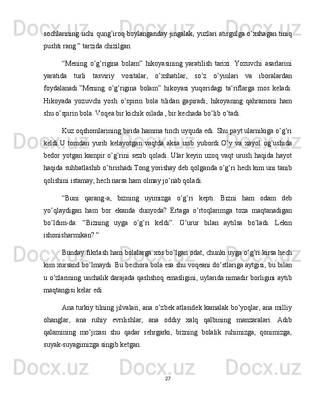 sochlarining uchi qung’iroq boylanganday jingalak, yuzlari atirgulga o’xshagan tiniq
pushti rang ” tarzida chizilgan.
“Mening   o’g’rigina   bolam”   hikoyasining   yaratilish   tarixi.   Yozuvchi   asarlarini
yaratida   turli   tasviriy   vositalar,   o’xshatilar,   so’z   o’yinlari   va   iboralardan
foydalanadi.”Mening   o’g’rigina   bolam”   hikoyasi   yuqoridagi   ta‘riflarga   mos   keladi.
Hikoyada   yozuvchi   yosh   o’spirin   bola   tilidan   gapiradi,   hikoyaning   qahramoni   ham
shu o’spirin bola. Voqea bir kichik oilada , bir kechada bo’lib o’tadi.
Kuz oqshomlarining birida hamma tinch uyquda edi. Shu payt ularnikiga o’g’ri
keldi.U   tomdan   yurib   kelayotgan   vaqtda   aksa   urib   yubordi.O’y   va   xayol   og’ushida
bedor yotgan kampir  o’g’rini sezib qoladi. Ular  keyin uzoq vaqt urush haqida hayot
haqida suhbatlashib o’tirishadi.Tong yorishay deb qolganda o’g’ri hech kim uni tanib
qolishini istamay, hech narsa ham olmay jo’nab qoladi.
“Buni   qarang-a,   bizning   uyimizga   o’g’ri   kepti.   Bizni   ham   odam   deb
yo’qlaydigan   ham   bor   ekanda   dunyoda?   Ertaga   o’rtoqlarimga   toza   maqtanadigan
bo’ldim-da:   ”Bizning   uyga   o’g’ri   keldi”.   G’urur   bilan   aytilsa   bo’ladi.   Lekin
ishonisharmikan? ”
Bunday fikrlash ham bolalarga xos bo’lgan odat, chunki uyga o’g’ri kirsa hech
kim xursand bo’lmaydi. Bu bechora bola esa shu voqeani do’stlariga aytgisi, bu bilan
u o’zlarining unchalik darajada qashshoq emasligini, uylarida nimadir borligini aytib
maqtangisi kelar edi.
Ana turkiy tilning jilvalari, ana o’zbek atlasidek kamalak bo’yoqlar, ana milliy
ohanglar,   ana   ruhiy   evrilishlar,   ana   oddiy   xalq   qalbining   manzaralari.   Adib
qalamining   mo’jizasi   shu   qadar   sehrgarki,   bizning   bolalik   ruhimizga,   qonimizga,
suyak-suyagimizga singib ketgan.
27 