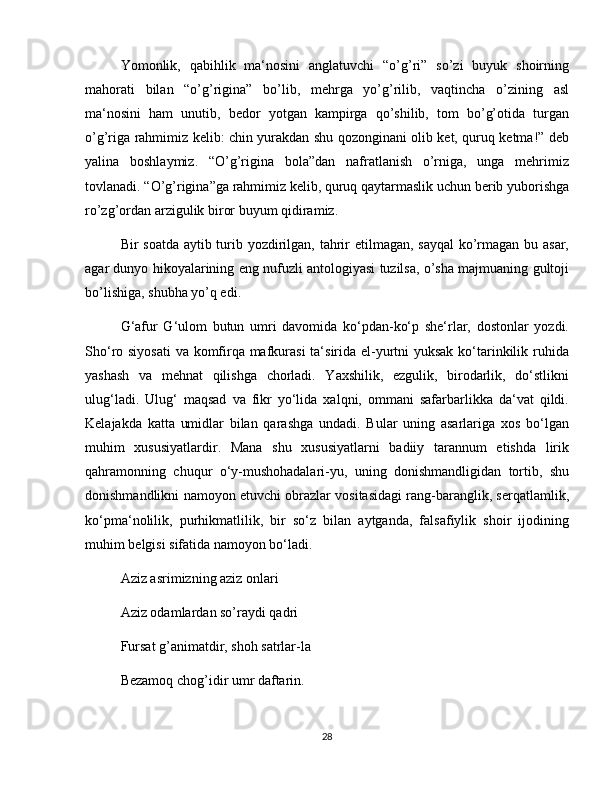 Yomonlik,   qabihlik   ma‘nosini   anglatuvchi   “o’g’ri”   so’zi   buyuk   shoirning
mahorati   bilan   “o’g’rigina”   bo’lib,   mehrga   yo’g’rilib,   vaqtincha   o’zining   asl
ma‘nosini   ham   unutib,   bedor   yotgan   kampirga   qo’shilib,   tom   bo’g’otida   turgan
o’g’riga rahmimiz kelib: chin yurakdan shu qozonginani olib ket, quruq ketma!” deb
yalina   boshlaymiz.   “O’g’rigina   bola”dan   nafratlanish   o’rniga,   unga   mehrimiz
tovlanadi. “O’g’rigina”ga rahmimiz kelib, quruq qaytarmaslik uchun berib yuborishga
ro’zg’ordan arzigulik biror buyum qidiramiz.
Bir soatda aytib turib yozdirilgan, tahrir etilmagan, sayqal  ko’rmagan bu asar,
agar dunyo hikoyalarining eng nufuzli antologiyasi tuzilsa, o’sha majmuaning gultoji
bo’lishiga, shubha yo’q edi.
G‘afur   G‘ulom   butun   umri   davomida   ko‘pdan-ko‘p   she‘rlar,   dostonlar   yozdi.
Sho‘ro siyosati  va komfirqa mafkurasi  ta‘sirida el-yurtni yuksak ko‘tarinkilik ruhida
yashash   va   mehnat   qilishga   chorladi.   Yaxshilik,   ezgulik,   birodarlik,   do‘stlikni
ulug‘ladi.   Ulug‘   maqsad   va   fikr   yo‘lida   xalqni,   ommani   safarbarlikka   da‘vat   qildi.
Kelajakda   katta   umidlar   bilan   qarashga   undadi.   Bular   uning   asarlariga   xos   bo‘lgan
muhim   xususiyatlardir.   Mana   shu   xususiyatlarni   badiiy   tarannum   etishda   lirik
qahramonning   chuqur   o‘y-mushohadalari-yu,   uning   donishmandligidan   tortib,   shu
donishmandlikni namoyon etuvchi obrazlar vositasidagi rang-baranglik, serqatlamlik,
ko‘pma‘nolilik,   purhikmatlilik,   bir   so‘z   bilan   aytganda,   falsafiylik   shoir   ijodining
muhim belgisi sifatida namoyon bo‘ladi.
Aziz asrimizning aziz onlari
Aziz odamlardan so’raydi qadri
Fursat g’animatdir, shoh satrlar-la
Bezamoq chog’idir umr daftarin.
28 