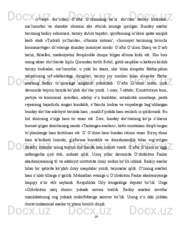 («Vaqt»   she’ridan)   G‘afur   G‘ulomning   ba‘zi   she‘rlari   tarixiy   hodisalar,
ma‘lumotlar   va   shaxslar   obrazini   aks   ettirish   asosiga   qurilgan.   Bunday   asarlar
tarixning badiiy solnomasi, tarixiy shAxs taqsdiri, qiyofasining in‘ikosi qadar aniqlik
kasb   etadi   «Turksib   yo‘llarida»,   «Hamza   xotirasi‘,   «Insoniyat   tarixining   birinchi
kosmonavtiga» sh‘erlariga shunday xususiyat xosdir. G‘afur G‘ulom Sharq va G‘arb
tarixi,   falsafasi,   madaniyatini   favqulodda   chuqur   bilgan   alloma   kishi   edi.   Shu   bois
uning aksar  she‘rlarida Injilu Qurondan tortib Bobil, gotik naqshlar-u kattayu-kichik
tarixiy   hodisalar,   ma‘lumotlar,   u   yoki   bu   shaxs,   ular   bilan   aloqador   faktlar,jahon
xalqalrining   urf-odatlaridagi   chizgilari,   tarixiy   joy   nomlari   bilan   aloqador   fikrlar
asarning   badiiy   to‘qimasiga   singdirib   yuboriladi.   G’afur   G’ulom   butun   ijodi
davomida taqvim tarzida ko’plab she’rlar yozdi. 1-may, 7-oktabr, Konstitutsiya kuni,
partiya   va   komsomol   syezdlari,   adabiy   o‘n   kunliklar,   sotsialistik   musobaqa,   paxta
rejasining   bajarilishi   singari   kundalik,   o‘tkinchi   hodisa   va   voqealarga   bag‘ishlangan
bunday she‘rlar adabiyot tarixida ham , muallif ijodida ham sezilarli iz qoldirmadi. Bu
hol   shoirning   o‘ziga   ham   sir   emas   edi.   Zero,   bunday   she‘rlarning   ko‘pi   o‘zlarini
hurmat qilgan shoirlarning nainki «Tanlangan asarlari», hatto muntazam chiqib turgan
to‘plamlariga   ham   kiritilmas   edi.   G‘.G‘ulom   ham   bundan   istisno   emas.   Biroq   shuni
ham   ta‘kidlash   lozimki,   g‘afurona   buyuklik   va   donishmandlik   bilan   sug‘orilgan
falsafiy obrazlar uning taqvim she‘rlarida ham uchrab turadi. G‘afur G‘ulom so‘nggi
nafasigacha   ijod   etdi,   mehnat   qildi.   Uzoq   yillar   davomida   O‘zbekiston   Fanlar
akademiyasining til va adabiyot institutida ilmiy xodim bo‘lib ishladi. Badiiy asarlar
bilan   bir   qatorda   ko‘plab   ilmiy   maqolalar   yozdi,   tarjimalar   qildi.   O‘zining   asarlari
ham o‘nlab tillarga o‘girildi. Mehnatlari evaziga u O‘zbekiston Fanlar akademiyasiga
haqiqiy   a‘zo   etib   saylandi.   Respublika   Oily   kengashiga   deputat   bo‘ldi.   Unga
«Ozbekiston   xalq   shoiri»   yuksak   unvoni   berildi.   Badiiy   asarlari   sovetlar
mamlakatining   eng   yuksak   mukofotlariga   sazovor   bo‘ldi.   Uning   o‘n   ikki   jilddan
iborat mukammal asarlar to‘plami bosilib chiqdi.
29