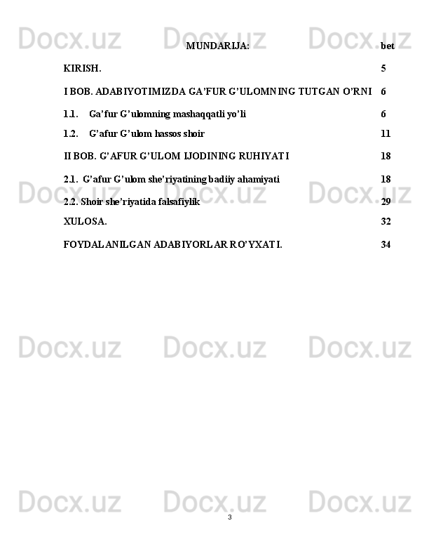 MUNDARIJA: bet
KIRISH.  5
I BOB. ADABIYOTIMIZDA GA’FUR G’ULOMNING TUTGAN O’RNI 6
1.1. Ga’fur G’ulomning mashaqqatli yo’li 6
1.2. G’afur G’ulom hassos shoir 11
II BOB. G’AFUR G’ULOM IJODINING RUHIYATI 18
2.1.    G’afur G’ulom she’riyatining badiiy ahamiyati 18
2.2. Shoir she’riyatida falsafiylik 29
XULOSA. 32
FOYDALANILGAN ADABIYORLAR RO’YXATI. 34
3 