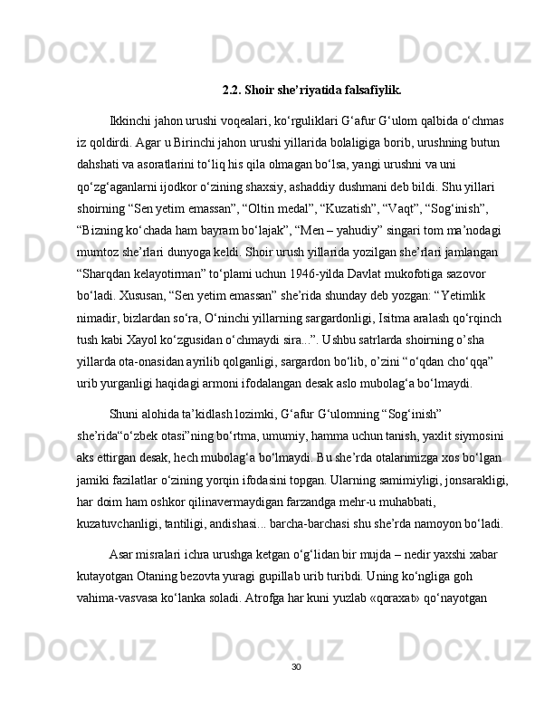 2.2. Shoir she’riyatida falsafiylik.
Ikkinchi jahon urushi voqealari, ko‘rguliklari G‘afur G‘ulom qalbida o‘chmas 
iz qoldirdi. Agar u Birinchi jahon urushi yillarida bolaligiga borib, urushning butun 
dahshati va asoratlarini to‘liq his qila olmagan bo‘lsa, yangi urushni va uni 
qo‘zg‘aganlarni ijodkor o‘zining shaxsiy, ashaddiy dushmani deb bildi. Shu yillari 
shoirning “Sen yetim emassan”, “Oltin medal”, “Kuzatish”, “Vaqt”, “Sog‘inish”, 
“Bizning ko‘chada ham bayram bo‘lajak”, “Men – yahudiy” singari tom ma’nodagi 
mumtoz she’rlari dunyoga keldi. Shoir urush yillarida yozilgan she’rlari jamlangan 
“Sharqdan kelayotirman” to‘plami uchun 1946-yilda Davlat mukofotiga sazovor 
bo‘ladi. Xususan, “Sen yetim emassan” she’rida shunday deb yozgan: “Yetimlik 
nimadir, bizlardan so‘ra, O‘ninchi yillarning sargardonligi, Isitma aralash qo‘rqinch 
tush kabi Xayol ko‘zgusidan o‘chmaydi sira...”. Ushbu satrlarda shoirning o’sha 
yillarda ota-onasidan ayrilib qolganligi, sargardon bo‘lib, o’zini “o‘qdan cho‘qqa” 
urib yurganligi haqidagi armoni ifodalangan desak aslo mubolag‘a bo‘lmaydi. 
Shuni alohida ta’kidlash lozimki, G‘afur G‘ulomning “Sog‘inish” 
she’rida“o‘zbek otasi”ning bo‘rtma, umumiy, hamma uchun tanish, yaxlit siymosini 
aks ettirgan desak, hech mubolag‘a bo‘lmaydi. Bu she’rda otalarimizga xos bo‘lgan 
jamiki fazilatlar o‘zining yorqin ifodasini topgan. Ularning samimiyligi, jonsarakligi, 
har doim ham oshkor qilinavermaydigan farzandga mehr-u muhabbati, 
kuzatuvchanligi, tantiligi, andishasi... barcha-barchasi shu she’rda namoyon bo‘ladi. 
Asar misralari ichra urushga ketgan o‘g‘lidan bir mujda – nedir yaxshi xabar 
kutayotgan Otaning bezovta yuragi gupillab urib turibdi. Uning ko‘ngliga goh 
vahima-vasvasa ko‘lanka soladi. Atrofga har kuni yuzlab «qoraxat» qo‘nayotgan 
30 