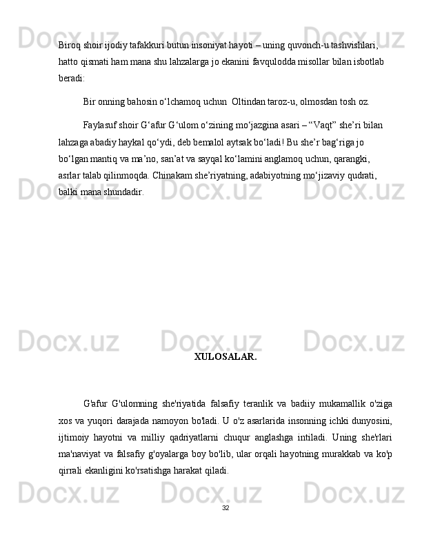 Biroq shoir ijodiy tafakkuri butun insoniyat hayoti – uning quvonch-u tashvishlari, 
hatto qismati ham mana shu lahzalarga jo ekanini favqulodda misollar bilan isbotlab 
beradi: 
Bir onning bahosin o‘lchamoq uchun  Oltindan taroz-u, olmosdan tosh oz. 
Faylasuf shoir G‘afur G‘ulom o‘zining mo‘jazgina asari – “Vaqt” she’ri bilan 
lahzaga abadiy haykal qo‘ydi, deb bemalol aytsak bo‘ladi! Bu she’r bag‘riga jo 
bo‘lgan mantiq va ma’no, san’at va sayqal ko‘lamini anglamoq uchun, qarangki, 
asrlar talab qilinmoqda. Chinakam she’riyatning, adabiyotning mo‘jizaviy qudrati, 
balki mana shundadir. 
XULOSALAR.
G'afur   G'ulomning   she'riyatida   falsafiy   teranlik   va   badiiy   mukamallik   o'ziga
xos va yuqori darajada namoyon bo'ladi. U o'z asarlarida insonning ichki dunyosini,
ijtimoiy   hayotni   va   milliy   qadriyatlarni   chuqur   anglashga   intiladi.   Uning   she'rlari
ma'naviyat va falsafiy g'oyalarga boy bo'lib, ular orqali hayotning murakkab va ko'p
qirrali ekanligini ko'rsatishga harakat qiladi.
32 