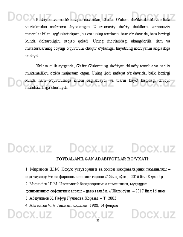 Badiiy   mukamallik   nuqtai   nazaridan,   G'afur   G'ulom   she'rlarida   til   va   ifoda
vositalaridan   mohirona   foydalangan.   U   an'anaviy   she'riy   shakllarni   zamonaviy
mavzular bilan uyg'unlashtirgan, bu esa uning asarlarini ham o'z davrida, ham hozirgi
kunda   dolzarbligini   saqlab   qoladi.   Uning   she'rlaridagi   ohangdorlik,   ritm   va
metaforalarning boyligi o'quvchini chuqur o'ylashga, hayotning mohiyatini anglashga
undaydi.
Xulosa  qilib aytganda,  G'afur  G'ulomning  she'riyati   falsafiy  teranlik va  badiiy
mukamallikni   o'zida   mujassam   etgan.   Uning   ijodi   nafaqat   o'z   davrida,   balki   hozirgi
kunda   ham   o'quvchilarga   ilhom   bag'ishlaydi   va   ularni   hayot   haqidagi   chuqur
mulohazalarga chorlaydi.
FOYDALANILGAN ADABIYOTLAR RO‘YXATI:
1.   Мирзиёев   Ш.М.   Қонун   устуворлиги   ва   инсон   манфаатларини   таъминлаш   –
юрт тараққиёти ва фаровонлигининг гарови // Халқ сўзи, –2016 йил 8 декабр
2. Мирзиёев Ш.М: Ижтимоий барқарорликни таъминлаш, муқаддас
динимизнинг софлигини асраш – давр талаби. // Халқ сўзи, – 2017 йил 16 июн
3. Абдуллаев Ҳ. Ғафур Ғулом ва Хоразм. – Т: 2003
4. Айтматов Ч. // Тошкент оқшоми. 1988, 14 феврал
33 