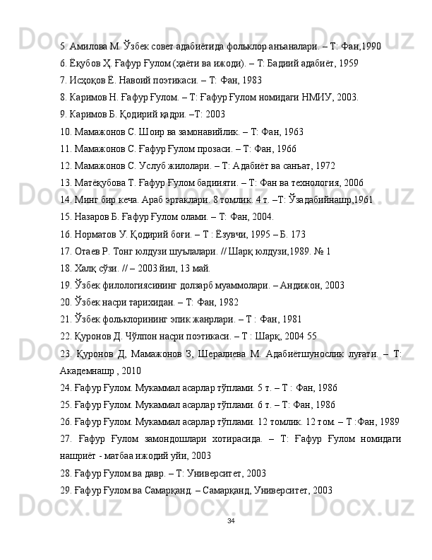 5. Амилова М. Ўзбек совет адабиётида фольклор анъаналари. – Т: Фан,1990
6. Ёқубов Ҳ. Ғафур Ғулом (ҳаёти ва ижоди). – Т: Бадиий адабиёт, 1959
7. Исҳоқов Ё. Навоий поэтикаси. – Т: Фан, 1983
8. Каримов Н. Ғафур Ғулом. – Т: Ғафур Ғулом номидаги НМИУ, 2003.
9. Каримов Б. Қодирий қадри. –Т: 2003
10. Мамажонов С. Шоир ва замонавийлик. – Т: Фан, 1963
11. Мамажонов С. Ғафур Ғулом прозаси. – Т: Фан, 1966
12. Мамажонов С. Услуб жилолари. – Т: Адабиёт ва санъат, 1972
13. Матёқубова Т. Ғафур Ғулом бадиияти. – Т: Фан ва технология, 2006
14. Минг бир кеча. Араб эртаклари. 8 томлик. 4 т. –Т: Ўзадабийнашр,1961
15. Назаров Б. Ғафур Ғулом олами. – Т: Фан, 2004.
16. Норматов У. Қодирий боғи. – Т : Ёзувчи, 1995 – Б. 173
17. Отаев Р. Тонг юлдузи шуълалари. // Шарқ юлдузи,1989. № 1
18. Халқ сўзи. // – 2003 йил, 13 май.
19. Ўзбек филологиясининг долзарб муаммолари. – Андижон, 2003
20. Ўзбек насри тарихидан. – Т: Фан, 1982
21. Ўзбек фольклорининг эпик жанрлари. – Т : Фан, 1981
22. Қуронов Д. Чўлпон насри поэтикаси. – Т : Шарқ, 2004   55
23.   Қуронов   Д,   Мамажонов   З,   Шералиева   М.   Адабиётшунослик   луғати.   –   Т:
Академнашр , 2010
24. Ғафур Ғулом. Мукаммал асарлар тўплами. 5 т. – Т : Фан, 1986
25. Ғафур Ғулом. Мукаммал асарлар тўплами. 6 т. – Т: Фан, 1986
26. Ғафур Ғулом. Мукаммал асарлар тўплами. 12 томлик. 12 том. – Т :Фан, 1989
27.   Ғафур   Ғулом   замондошлари   хотирасида.   –   Т:   Ғафур   Ғулом   номидаги
нашриёт - матбаа ижодий уйи, 2003
28. Ғафур Ғулом ва давр. – Т: Университет, 2003
29. Ғафур Ғулом ва Самарқанд. – Самарқанд, Университет, 2003
34 