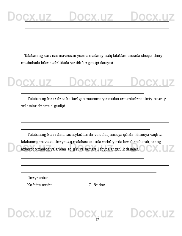_____________________________________________________________________
_____________________________________________________________________
_____________________________________________________________________
_________________________________________________________
Talabaning kurs ishi mavzusini yozma madaniy nutq talablari asosida chuqur ilmiy 
mushohada bilan izchillikida yoritib berganligi darajasi 
_______________________________________________________________________
_______________________________________________________________________
_______________________________________________________________________
___________________________________________________________
Talabaning kurs ishida ko’tarilgan muammo yuzasidan umumlashma ilmiy-nazariy 
xulosalar chiqara olganligi 
_______________________________________________________________________
_______________________________________________________________________
______________________________________________________________
Talabaning kurs ishini rasmiylashtirishi va ochiq himoya qilishi. Himoya vaqtida 
talabaning mavzuni ilmiy nutq malakasi asosida izchil yorita berish mahorati, uning  
axborot texnologiyalaridan  to’g’ri va samarali foydalanganlik darajasi 
___________________________________________________________
_______________________________________________________________________
_________________________________________________________________
Ilmiy rahbar ___________  
Kafedra mudiri   O'.Saidov   
37 