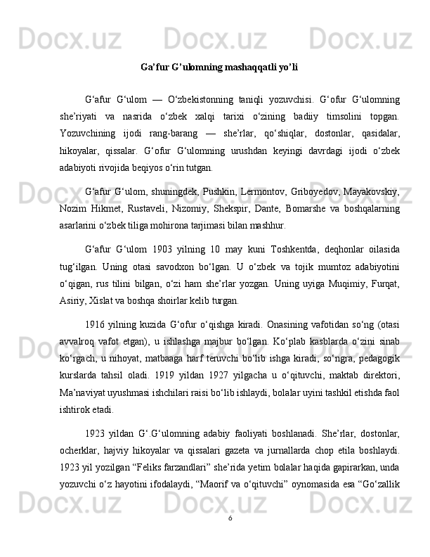 Ga’fur G’ulomning mashaqqatli yo’li
G‘afur   G‘ulom   —   O‘zbekistonning   taniqli   yozuvchisi.   G‘ofur   G‘ulomning
she’riyati   va   nasrida   o‘zbek   xalqi   tarixi   o‘zining   badiiy   timsolini   topgan.
Yozuvchining   ijodi   rang-barang   —   she’rlar,   qo‘shiqlar,   dostonlar,   qasidalar,
hikoyalar,   qissalar.   G‘ofur   G‘ulomning   urushdan   keyingi   davrdagi   ijodi   o‘zbek
adabiyoti rivojida beqiyos o‘rin tutgan.
G‘afur   G‘ulom,   shuningdek,   Pushkin,   Lermontov,   Griboyedov,   Mayakovskiy,
Nozim   Hikmet,   Rustaveli,   Nizomiy,   Shekspir,   Dante,   Bomarshe   va   boshqalarning
asarlarini o‘zbek tiliga mohirona tarjimasi bilan mashhur.
G‘afur   G‘ulom   1903   yilning   10   may   kuni   Toshkentda,   deqhonlar   oilasida
tug‘ilgan.   Uning   otasi   savodxon   bo‘lgan.   U   o‘zbek   va   tojik   mumtoz   adabiyotini
o‘qigan,   rus   tilini   bilgan,   o‘zi   ham   she’rlar   yozgan.   Uning   uyiga   Muqimiy,   Furqat,
Asiriy, Xislat va boshqa shoirlar kelib turgan.
1916   yilning   kuzida   G‘ofur   o‘qishga   kiradi.   Onasining   vafotidan   so‘ng   (otasi
avvalroq   vafot   etgan),   u   ishlashga   majbur   bo‘lgan.   Ko‘plab   kasblarda   o‘zini   sinab
ko‘rgach,   u   nihoyat,   matbaaga   harf   teruvchi   bo‘lib   ishga   kiradi,   so‘ngra,   pedagogik
kurslarda   tahsil   oladi.   1919   yildan   1927   yilgacha   u   o‘qituvchi,   maktab   direktori,
Ma’naviyat uyushmasi ishchilari raisi bo‘lib ishlaydi, bolalar uyini tashkil etishda faol
ishtirok etadi.
1923   yildan   G‘.G‘ulomning   adabiy   faoliyati   boshlanadi.   She’rlar,   dostonlar,
ocherklar,   hajviy   hikoyalar   va   qissalari   gazeta   va   jurnallarda   chop   etila   boshlaydi.
1923 yil yozilgan “Feliks farzandlari” she’rida yetim bolalar haqida gapirarkan, unda
yozuvchi o‘z hayotini ifodalaydi, “Maorif va o‘qituvchi” oynomasida esa “Go‘zallik
6 