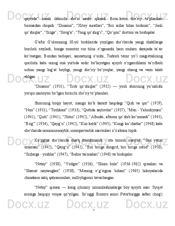 qayerda”   nomli   ikkinchi   she’ri   nashr   qilinali.   Birin-ketin   she’riy   to‘plamlari
bosmadan   chiqadi:   “Dinamo”,   “Xitoy   suratlari”,   “Biz   sizlar   bilan   tirikmiz”,   “Jonli
qo‘shiqlar”, “Sizga”, “Sovg‘a”, “Tong qo‘shig‘i”, “Qo‘qon” dostoni va boshqalar.
G‘afur   G‘ulomning   30-yil   boshlarida   yozilgan   she’rlarida   yangi   shakllarga
burilish   seziladi,   bunga   mumtoz   rus   tilini   o‘rganashi   ham   muhim   darajada   ta’sir
ko‘rsatgan.   Bundan   tashqari,   sanoatning   o‘sishi,   Turksib   temir   yo‘l   magistralining
qurilishi   kabi   uning   ona   yurtida   sodir   bo‘layotgan   ajoyib   o‘zgarishlarni   ta’riflash
uchun   yangi   lug‘at   boyligi,   yangi   she’riy   bo‘yoqlar,   yangi   ohang   va   vazn   talab
etilgan.
“Dinamo”   (1931),   “Tirik   qo‘shiqlar”   (1932)   —   yosh   shoirning   yo‘nalishi
yorqin namoyon bo‘lgan birinchi she’riy to‘plamlari.
Shoirning   boqiy   hayot,   mangu   ko‘k   daraxt   haqidagi   “Qish   va   qor”   (1929),
“Non” (1931), “Toshkent” (1933), “Qutbda saylovlar” (1937), “Men - Yahudiyman”
(1941), “Qish” (1941), “Xotin” (1942), “Afsuski, afsusni qo‘shib ko‘mmadi” (1945),
“Bog‘” (1934), “Qayg‘u” (1942), “Kuz keldi” (1945), “Kuzgi ko‘chatlar” (1948) kabi
she’rlarida umuminsoniylik, insonparvarlik mavzulari o‘z aksini topdi.
Ko‘pgina   she’rlarida   sharq   donishmandi   -   ota   timsoli   mavjud:   “Sen   yetim
emassan”   (1942),   “Qayg‘u”   (1942),   “Biri   biriga   shogird,   biri   biriga   ustod”   (1950),
“Sizlarga - yoshlar” (1947), “Bahor taronalari” (1948) va boshqalar.
“Netay”   (1930),   “Yodgor”   (1936),   “Shum   bola”   (1936-1962)   qissalari   va
“Shariat   nayranglari”   (1930),   “Mening   o‘g‘rigina   bolam”   (1965)   hikoyalarida
chinakam xalq qahramonlari, milliyligimiz tavsirlangan.
“Netay”   qissasi   —   keng   ijtimoiy   umumlashmalarga   boy   ajoyib   asar.   Syujet
asosiga   haqiqiy   voqea   qo‘yilgan.   So‘nggi   Buxoro   amiri   Peterburgga   safari   chog‘i
7 