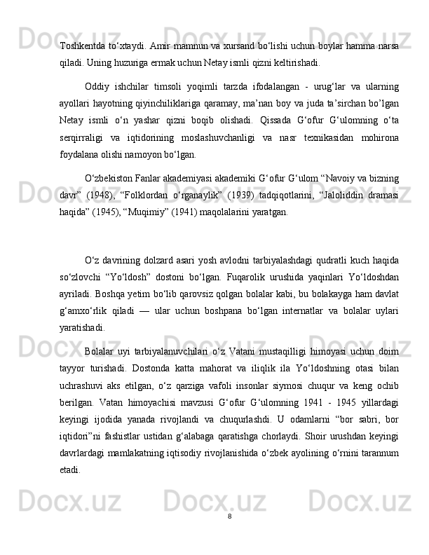 Toshkentda to‘xtaydi. Amir mamnun va xursand bo‘lishi uchun boylar hamma narsa
qiladi. Uning huzuriga ermak uchun Netay ismli qizni keltirishadi.
Oddiy   ishchilar   timsoli   yoqimli   tarzda   ifodalangan   -   urug‘lar   va   ularning
ayollari  hayotning qiyinchiliklariga qaramay, ma’nan boy va juda ta’sirchan bo’lgan
Netay   ismli   o‘n   yashar   qizni   boqib   olishadi.   Qissada   G‘ofur   G‘ulomning   o‘ta
serqirraligi   va   iqtidorining   moslashuvchanligi   va   nasr   texnikasidan   mohirona
foydalana olishi namoyon bo‘lgan.
O‘zbekiston Fanlar akademiyasi akademiki G‘ofur G‘ulom “Navoiy va bizning
davr”   (1948),   “Folklordan   o‘rganaylik”   (1939)   tadqiqotlarini,   “Jaloliddin   dramasi
haqida” (1945), “Muqimiy” (1941) maqolalarini yaratgan.
O‘z davrining dolzard asari yosh avlodni  tarbiyalashdagi  qudratli  kuch haqida
so‘zlovchi   “Yo‘ldosh”   dostoni   bo‘lgan.   Fuqarolik   urushida   yaqinlari   Yo‘ldoshdan
ayriladi. Boshqa yetim bo‘lib qarovsiz qolgan bolalar kabi, bu bolakayga ham davlat
g‘amxo‘rlik   qiladi   —   ular   uchun   boshpana   bo‘lgan   internatlar   va   bolalar   uylari
yaratishadi.
Bolalar   uyi   tarbiyalanuvchilari   o‘z   Vatani   mustaqilligi   himoyasi   uchun   doim
tayyor   turishadi.   Dostonda   katta   mahorat   va   iliqlik   ila   Yo‘ldoshning   otasi   bilan
uchrashuvi   aks   etilgan,   o‘z   qarziga   vafoli   insonlar   siymosi   chuqur   va   keng   ochib
berilgan.   Vatan   himoyachisi   mavzusi   G‘ofur   G‘ulomning   1941   -   1945   yillardagi
keyingi   ijodida   yanada   rivojlandi   va   chuqurlashdi.   U   odamlarni   “bor   sabri,   bor
iqtidori”ni   fashistlar   ustidan   g‘alabaga   qaratishga   chorlaydi.   Shoir   urushdan   keyingi
davrlardagi mamlakatning iqtisodiy rivojlanishida o‘zbek ayolining o‘rnini tarannum
etadi.
8