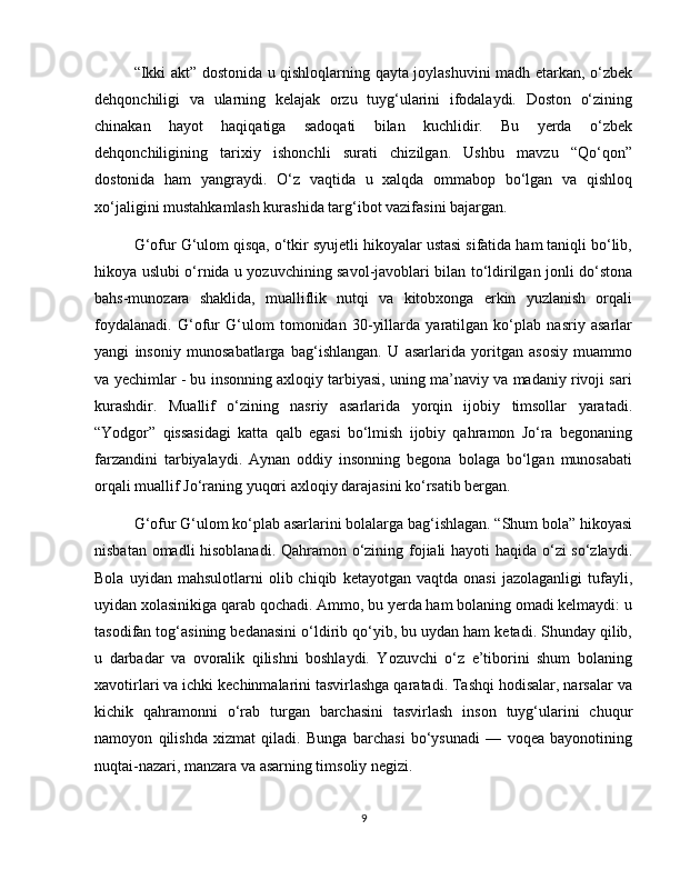 “Ikki akt” dostonida u qishloqlarning qayta joylashuvini madh etarkan, o‘zbek
dehqonchiligi   va   ularning   kelajak   orzu   tuyg‘ularini   ifodalaydi.   Doston   o‘zining
chinakan   hayot   haqiqatiga   sadoqati   bilan   kuchlidir.   Bu   yerda   o‘zbek
dehqonchiligining   tarixiy   ishonchli   surati   chizilgan.   Ushbu   mavzu   “Qo‘qon”
dostonida   ham   yangraydi.   O‘z   vaqtida   u   xalqda   ommabop   bo‘lgan   va   qishloq
xo‘jaligini mustahkamlash kurashida targ‘ibot vazifasini bajargan.
G‘ofur G‘ulom qisqa, o‘tkir syujetli hikoyalar ustasi sifatida ham taniqli bo‘lib,
hikoya uslubi o‘rnida u yozuvchining savol-javoblari bilan to‘ldirilgan jonli do‘stona
bahs-munozara   shaklida,   mualliflik   nutqi   va   kitobxonga   erkin   yuzlanish   orqali
foydalanadi.   G‘ofur   G‘ulom   tomonidan   30-yillarda   yaratilgan   ko‘plab   nasriy   asarlar
yangi   insoniy   munosabatlarga   bag‘ishlangan.   U   asarlarida   yoritgan   asosiy   muammo
va yechimlar - bu insonning axloqiy tarbiyasi, uning ma’naviy va madaniy rivoji sari
kurashdir.   Muallif   o‘zining   nasriy   asarlarida   yorqin   ijobiy   timsollar   yaratadi.
“Yodgor”   qissasidagi   katta   qalb   egasi   bo‘lmish   ijobiy   qahramon   Jo‘ra   begonaning
farzandini   tarbiyalaydi.   Aynan   oddiy   insonning   begona   bolaga   bo‘lgan   munosabati
orqali muallif Jo‘raning yuqori axloqiy darajasini ko‘rsatib bergan.
G‘ofur G‘ulom ko‘plab asarlarini bolalarga bag‘ishlagan. “Shum bola” hikoyasi
nisbatan omadli hisoblanadi. Qahramon o‘zining fojiali hayoti haqida o‘zi so‘zlaydi.
Bola   uyidan  mahsulotlarni   olib  chiqib   ketayotgan   vaqtda  onasi   jazolaganligi   tufayli,
uyidan xolasinikiga qarab qochadi. Ammo, bu yerda ham bolaning omadi kelmaydi: u
tasodifan tog‘asining bedanasini o‘ldirib qo‘yib, bu uydan ham ketadi. Shunday qilib,
u   darbadar   va   ovoralik   qilishni   boshlaydi.   Yozuvchi   o‘z   e’tiborini   shum   bolaning
xavotirlari va ichki kechinmalarini tasvirlashga qaratadi. Tashqi hodisalar, narsalar va
kichik   qahramonni   o‘rab   turgan   barchasini   tasvirlash   inson   tuyg‘ularini   chuqur
namoyon   qilishda   xizmat   qiladi.   Bunga   barchasi   bo‘ysunadi   —   voqea   bayonotining
nuqtai-nazari, manzara va asarning timsoliy negizi.
9 