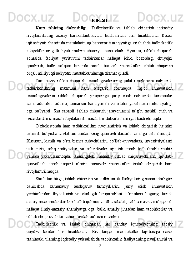 KIRISH
Kurs   ishining   dolzarbligi.   Tadbirkorlik   va   ishlab   chiqarish   iqtisodiy
rivojlanishning   asosiy   harakatlantiruvchi   kuchlaridan   biri   hisoblanadi.   Bozor
iqtisodiyoti sharoitida mamlakatning barqaror taraqqiyotiga erishishda tadbirkorlik
subyektlarining   faoliyati   muhim   ahamiyat   kasb   etadi.   Ayniqsa,   ishlab   chiqarish
sohasida   faoliyat   yurituvchi   tadbirkorlar   nafaqat   ichki   bozordagi   ehtiyojni
qondirish,   balki   xalqaro   bozorda   raqobatbardosh   mahsulotlar   ishlab   chiqarish
orqali milliy iqtisodiyotni mustahkamlashga xizmat qiladi.
Zamonaviy   ishlab   chiqarish   texnologiyalarining   jadal   rivojlanishi   natijasida
tadbirkorlikning   mazmuni   ham   o‘zgarib   bormoqda.   Ilg‘or   innovatsion
texnologiyalarni   ishlab   chiqarish   jarayoniga   joriy   etish   natijasida   korxonalar
samaradorlikni   oshirib,   tannarxni   kamaytirish   va   sifatni   yaxshilash   imkoniyatiga
ega   bo‘lyapti.   Shu   sababli,   ishlab   chiqarish   jarayonlarini   to‘g‘ri   tashkil   etish   va
resurslardan samarali foydalanish masalalari dolzarb ahamiyat kasb etmoqda.
O‘zbekistonda   ham   tadbirkorlikni   rivojlantirish   va   ishlab   chiqarish   hajmini
oshirish bo‘yicha davlat tomonidan keng qamrovli dasturlar amalga oshirilmoqda.
Xususan,  kichik va o‘rta biznes  subyektlarini  qo‘llab-quvvatlash,  investitsiyalarni
jalb   etish,   soliq   imtiyozlari   va   subsidiyalar   ajratish   orqali   tadbirkorlik   muhiti
yanada   yaxshilanmoqda.   Shuningdek,   mahalliy   ishlab   chiqaruvchilarni   qo‘llab-
quvvatlash   orqali   import   o‘rnini   bosuvchi   mahsulotlar   ishlab   chiqarish   ham
rivojlantirilmoqda.
Shu bilan birga, ishlab chiqarish va tadbirkorlik faoliyatining samaradorligini
oshirishda   zamonaviy   boshqaruv   tamoyillarini   joriy   etish,   innovatsion
yechimlardan   foydalanish   va   ekologik   barqarorlikni   ta’minlash   bugungi   kunda
asosiy muammolardan biri bo‘lib qolmoqda. Shu sababli, ushbu mavzuni o‘rganish
nafaqat   ilmiy-nazariy   ahamiyatga   ega,   balki   amaliy   jihatdan   ham   tadbirkorlar   va
ishlab chiqaruvchilar uchun foydali bo‘lishi mumkin.
Tadbirkorlik   va   ishlab   chiqarish   har   qanday   iqtisodiyotning   asosiy
poydevorlaridan   biri   hisoblanadi.   Rivojlangan   mamlakatlar   tajribasiga   nazar
tashlasak, ularning iqtisodiy yuksalishida tadbirkorlik faoliyatining rivojlanishi va
3 