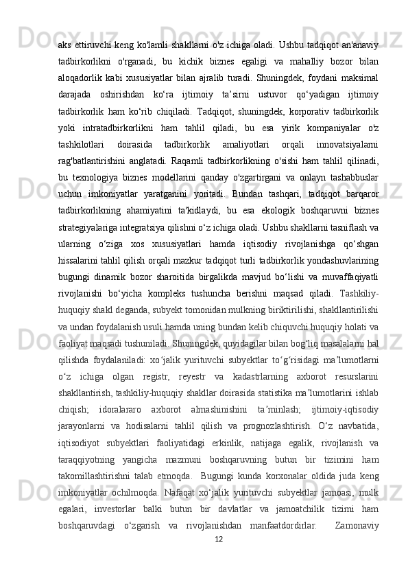aks   ettiruvchi   keng   ko'lamli   shakllarni   o'z   ichiga   oladi.   Ushbu   tadqiqot   an'anaviy
tadbirkorlikni   o'rganadi,   bu   kichik   biznes   egaligi   va   mahalliy   bozor   bilan
aloqadorlik   kabi   xususiyatlar   bilan   ajralib   turadi.   Shuningdek,   foydani   maksimal
darajada   oshirishdan   ko‘ra   ijtimoiy   ta’sirni   ustuvor   qo‘yadigan   ijtimoiy
tadbirkorlik   ham   ko‘rib   chiqiladi.   Tadqiqot,   shuningdek,   korporativ   tadbirkorlik
yoki   intratadbirkorlikni   ham   tahlil   qiladi,   bu   esa   yirik   kompaniyalar   o'z
tashkilotlari   doirasida   tadbirkorlik   amaliyotlari   orqali   innovatsiyalarni
rag'batlantirishini   anglatadi.   Raqamli   tadbirkorlikning   o'sishi   ham   tahlil   qilinadi,
bu   texnologiya   biznes   modellarini   qanday   o'zgartirgani   va   onlayn   tashabbuslar
uchun   imkoniyatlar   yaratganini   yoritadi.   Bundan   tashqari,   tadqiqot   barqaror
tadbirkorlikning   ahamiyatini   ta'kidlaydi,   bu   esa   ekologik   boshqaruvni   biznes
strategiyalariga integratsiya qilishni o‘z ichiga oladi. Ushbu shakllarni tasniflash va
ularning   o‘ziga   xos   xususiyatlari   hamda   iqtisodiy   rivojlanishga   qo‘shgan
hissalarini tahlil qilish orqali mazkur tadqiqot turli tadbirkorlik yondashuvlarining
bugungi   dinamik   bozor   sharoitida   birgalikda   mavjud   bo‘lishi   va   muvaffaqiyatli
rivojlanishi   bo‘yicha   kompleks   tushuncha   berishni   maqsad   qiladi.   Tashkiliy-
huquqiy shakl deganda, subyekt tomonidan mulkning biriktirilishi, shakllantirilishi
va undan foydalanish usuli hamda uning bundan kelib chiquvchi huquqiy holati va
faoliyat maqsadi tushuniladi.   Shuningdek, quyidagilar bilan bog liq masalalarni halʻ
qilishda   foydalaniladi:   xo jalik   yurituvchi   subyektlar   to g risidagi   ma lumotlarni	
ʻ ʻ ʻ ʼ
o z   ichiga   olgan   registr,   reyestr   va   kadastrlarning   axborot   resurslarini	
ʻ
shakllantirish, tashkiliy-huquqiy shakllar doirasida statistika ma lumotlarini ishlab	
ʼ
chiqish;   idoralararo   axborot   almashinishini   ta minlash;   ijtimoiy-iqtisodiy	
ʼ
jarayonlarni   va   hodisalarni   tahlil   qilish   va   prognozlashtirish.   O‘z   navbatida,
iqtisodiyot   subyektlari   faoliyatidagi   erkinlik,   natijaga   egalik,   rivojlanish   va
taraqqiyotning   yangicha   mazmuni   boshqaruvning   butun   bir   tizimini   ham
takomillashtirishni   talab   etmoqda.     Bugungi   kunda   korxonalar   oldida   juda   keng
imkoniyatlar   ochilmoqda.   Nafaqat   xo‘jalik   yurituvchi   subyektlar   jamoasi,   mulk
egalari,   investorlar   balki   butun   bir   davlatlar   va   jamoatchilik   tizimi   ham
boshqaruvdagi   o‘zgarish   va   rivojlanishdan   manfaatdordirlar.     Zamonaviy
12 