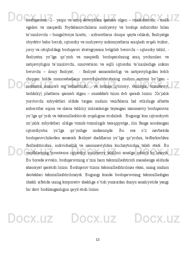 boshqaruvni:   2  -  yaqin   va  uzoq  davriylikni  qamrab  olgan  –  rejalashtirish;  -   mulk
egalari   va   maqsadli   foydalanuvchilarni   moliyaviy   va   boshqa   axborotlar   bilan
ta’minlovchi – buxgalteriya hisobi; - axborotlarni chuqur qayta ishlash, faoliyatga
obyektiv baho berish, iqtisodiy va moliyaviy imkoniyatlarni aniqlash orqali tezkor,
joriy va istiqboldagi boshqaruv strategiyasini belgilab beruvchi – iqtisodiy tahlil; -
faoliyatni   yo‘lga   qo‘yish   va   maqsadli   boshqarishning   aniq   yechimlari   va
natijaviyligini   ta’minlovchi,   innovatsion   va   aqlli   iqtisodni   ta’minlashga   imkon
beruvchi   –   ilmiy   faoliyat;     -   faoliyat   samaradorligi   va   natijaviyligidan   kelib
chiqqan   holda   munosabatlarni   muvofiqlashtirishning   muhim   mezoni   bo‘lgan   –
mehnatni   munosib   rag‘batlantirish;   -   va   boshqa   (ijtimoiy,   ekologik,   texnikaviy,
tashkiliy)   jihatlarni   qamrab   olgan   –   murakkab   tizim   deb   qarash   lozim.   Xo‘jalik
yurituvchi   subyektlari   oldida   turgan   muhim   vazifalarni   hal   etilishiga   albatta
axborotlar   oqimi   va   ularni   tahliliy   xulosalariga   tayangan   zamonaviy   boshqaruvni
yo‘lga qo‘yish va takomillashtirish orqaligina erishiladi.  Bugungi kun iqtisodiyoti
xo‘jalik   subyektlari   oldiga   texnik-texnologik   taraqqiyotga,   ilm   fanga   asoslangan
iqtisodiyotni   yo‘lga   qo‘yishga   undamoqda.   Bu   esa   o‘z   navbatida
boshqaruvchilardan   samarali   faoliyat   shakllarini   yo‘lga   qo‘yishni,   tadbirkorlikni
faollashtirishni,   individuallik   va   namunaviylikni   kuchaytirishni   talab   etadi.   Bu
vazifalarning   birontasini   iqtisodiy,   moliyaviy   tahlilsiz   amalga   oshirib   bo‘lmaydi.
Bu borada avvalo, boshqaruvning o‘zini ham takomillashtirish masalasiga alohida
ahamiyat qaratish lozim. Boshqaruv tizimi takomillashtirilmas ekan, uning muhim
dastaklari   takomillashtirilmaydi.   Bugungi   kunda   boshqaruvning   takomillashgan
shakli sifatida uning korporativ shakliga o‘tish yuzasidan dunyo amaliyotida yangi
bir davr boshlanganligini qayd etish lozim.
13 