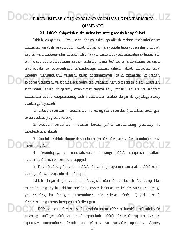 II BOB.   ISHLAB CHIQARISH JARAYONI VA UNING TARKIBIY
QISMLARI.
2.1.   Ishlab chiqarish tushunchasi va uning asosiy bosqichlari.
Ishlab   chiqarish   –   bu   inson   ehtiyojlarini   qondirish   uchun   mahsulotlar   va
xizmatlar yaratish jarayonidir. Ishlab chiqarish jarayonida tabiiy resurslar, mehnat,
kapital va texnologiyalar birlashtirilib, tayyor mahsulot yoki xizmatga aylantiriladi.
Bu   jarayon   iqtisodiyotning   asosiy   tarkibiy   qismi   bo‘lib,   u   jamiyatning   barqaror
rivojlanishi   va   farovonligini   ta’minlashga   xizmat   qiladi.   Ishlab   chiqarish   faqat
moddiy   mahsulotlarni   yaratish   bilan   cheklanmaydi,   balki   xizmatlar   ko‘rsatish,
axborot yetkazish va boshqa iqtisodiy faoliyatlarni ham o‘z ichiga oladi. Masalan,
avtomobil   ishlab   chiqarish,   oziq-ovqat   tayyorlash,   qurilish   ishlari   va   tibbiyot
xizmatlari   ishlab   chiqarishning   turli   shakllaridir.   Ishlab   chiqarish   quyidagi   asosiy
omillarga tayanadi:
1.   Tabiiy   resurslar   –   xomashyo   va   energetik   resurslar   (masalan,   neft,   gaz,
temir rudasi, yog‘och va suv).
2.   Mehnat   resurslari   –   ishchi   kuchi,   ya’ni   insonlarning   jismoniy   va
intellektual mehnati.
3. Kapital – ishlab chiqarish vositalari (mashinalar, uskunalar, binolar) hamda
investitsiyalar.
4.   Texnologiya   va   innovatsiyalar   –   yangi   ishlab   chiqarish   usullari,
avtomatlashtirish va texnik taraqqiyot.
5. Tadbirkorlik qobiliyati – ishlab chiqarish jarayonini samarali tashkil etish,
boshqarish va rivojlantirish qobiliyati.
Ishlab   chiqarish   jarayoni   turli   bosqichlardan   iborat   bo‘lib,   bu   bosqichlar
mahsulotning   loyihalashidan   boshlab,   tayyor   holatga   keltirilishi   va   iste’molchiga
yetkazilishigacha   bo‘lgan   jarayonlarni   o‘z   ichiga   oladi.   Quyida   ishlab
chiqarishning asosiy bosqichlari keltirilgan:
1. Tahlil va rejalashtirish. Bu bosqichda bozor tahlili o‘tkazilib, mahsulot yoki
xizmatga   bo‘lgan   talab   va   taklif   o‘rganiladi.   Ishlab   chiqarish   rejalari   tuziladi,
iqtisodiy   samaradorlik   hisob-kitob   qilinadi   va   resurslar   ajratiladi.   Asosiy
14 