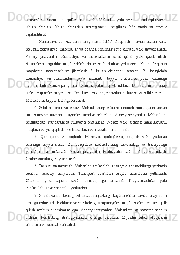 jarayonlar:   Bozor   tadqiqotlari   o‘tkazish.   Mahsulot   yoki   xizmat   kontseptsiyasini
ishlab   chiqish.   Ishlab   chiqarish   strategiyasini   belgilash.   Moliyaviy   va   texnik
rejalashtirish.
2. Xomashyo va resurslarni tayyorlash. Ishlab chiqarish jarayoni uchun zarur
bo‘lgan xomashyo, materiallar va boshqa resurslar sotib olinadi yoki tayyorlanadi.
Asosiy   jarayonlar:   Xomashyo   va   materiallarni   xarid   qilish   yoki   qazib   olish.
Resurslarni   logistika   orqali   ishlab   chiqarish   hududiga   yetkazish.   Ishlab   chiqarish
maydonini   tayyorlash   va   jihozlash.   3.   Ishlab   chiqarish   jarayoni.   Bu   bosqichda
xomashyo   va   materiallar   qayta   ishlanib,   tayyor   mahsulot   yoki   xizmatga
aylantiriladi. Asosiy jarayonlar: Xomashyolarni qayta ishlash. Mahsulotning asosiy
tarkibiy qismlarini yaratish. Detallarni yig‘ish, sinovdan o‘tkazish va sifat nazorati.
Mahsulotni tayyor holatga keltirish.
4.   Sifat   nazorati   va   sinov.   Mahsulotning   sifatiga   ishonch   hosil   qilish   uchun
turli sinov va nazorat jarayonlari amalga oshiriladi. Asosiy jarayonlar: Mahsulotni
belgilangan   standartlarga   muvofiq   tekshirish.   Nosoz   yoki   sifatsiz   mahsulotlarni
aniqlash va yo‘q qilish. Sertifikatlash va ruxsatnomalar olish.
5.   Qadoqlash   va   saqlash.   Mahsulot   qadoqlanib,   saqlash   yoki   yetkazib
berishga   tayyorlanadi.   Bu   bosqichda   mahsulotning   xavfsizligi   va   transportga
yaroqliligi   ta’minlanadi.   Asosiy   jarayonlar:   Mahsulotni   qadoqlash   va   yorliqlash.
Omborxonalarga joylashtirish.
6. Tashish va tarqatish. Mahsulot iste’molchilarga yoki sotuvchilarga yetkazib
beriladi.   Asosiy   jarayonlar:   Transport   vositalari   orqali   mahsulotni   yetkazish.
Chakana   yoki   ulgurji   savdo   tarmoqlariga   tarqatish.   Buyurtmachilar   yoki
iste’molchilarga mahsulot yetkazish.
7. Sotish va marketing. Mahsulot  mijozlarga taqdim  etilib, savdo jarayonlari
amalga oshiriladi. Reklama va marketing kampaniyalari orqali iste’molchilarni jalb
qilish   muhim   ahamiyatga   ega.   Asosiy   jarayonlar:   Mahsulotning   bozorda   taqdim
etilishi.   Marketing   strategiyalarini   amalga   oshirish.   Mijozlar   bilan   aloqalarni
o‘rnatish va xizmat ko‘rsatish.
15 
