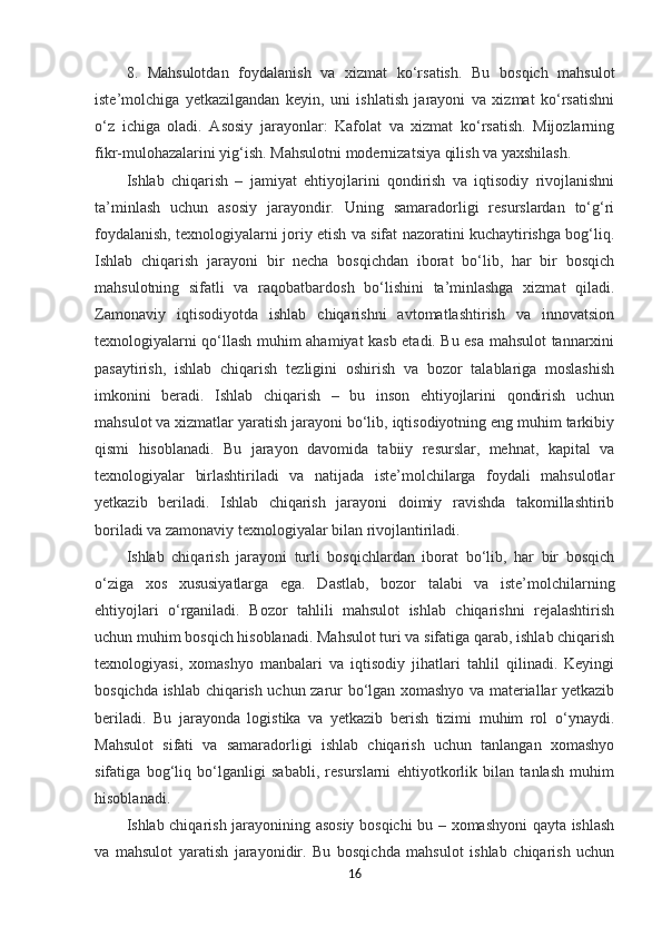 8.   Mahsulotdan   foydalanish   va   xizmat   ko‘rsatish.   Bu   bosqich   mahsulot
iste’molchiga   yetkazilgandan   keyin,   uni   ishlatish   jarayoni   va   xizmat   ko‘rsatishni
o‘z   ichiga   oladi.   Asosiy   jarayonlar:   Kafolat   va   xizmat   ko‘rsatish.   Mijozlarning
fikr-mulohazalarini yig‘ish. Mahsulotni modernizatsiya qilish va yaxshilash.
Ishlab   chiqarish   –   jamiyat   ehtiyojlarini   qondirish   va   iqtisodiy   rivojlanishni
ta’minlash   uchun   asosiy   jarayondir.   Uning   samaradorligi   resurslardan   to‘g‘ri
foydalanish, texnologiyalarni joriy etish va sifat nazoratini kuchaytirishga bog‘liq.
Ishlab   chiqarish   jarayoni   bir   necha   bosqichdan   iborat   bo‘lib,   har   bir   bosqich
mahsulotning   sifatli   va   raqobatbardosh   bo‘lishini   ta’minlashga   xizmat   qiladi.
Zamonaviy   iqtisodiyotda   ishlab   chiqarishni   avtomatlashtirish   va   innovatsion
texnologiyalarni qo‘llash muhim ahamiyat kasb etadi. Bu esa mahsulot tannarxini
pasaytirish,   ishlab   chiqarish   tezligini   oshirish   va   bozor   talablariga   moslashish
imkonini   beradi.   Ishlab   chiqarish   –   bu   inson   ehtiyojlarini   qondirish   uchun
mahsulot va xizmatlar yaratish jarayoni bo‘lib, iqtisodiyotning eng muhim tarkibiy
qismi   hisoblanadi.   Bu   jarayon   davomida   tabiiy   resurslar,   mehnat,   kapital   va
texnologiyalar   birlashtiriladi   va   natijada   iste’molchilarga   foydali   mahsulotlar
yetkazib   beriladi.   Ishlab   chiqarish   jarayoni   doimiy   ravishda   takomillashtirib
boriladi va zamonaviy texnologiyalar bilan rivojlantiriladi.
Ishlab   chiqarish   jarayoni   turli   bosqichlardan   iborat   bo‘lib,   har   bir   bosqich
o‘ziga   xos   xususiyatlarga   ega.   Dastlab,   bozor   talabi   va   iste’molchilarning
ehtiyojlari   o‘rganiladi.   Bozor   tahlili   mahsulot   ishlab   chiqarishni   rejalashtirish
uchun muhim bosqich hisoblanadi. Mahsulot turi va sifatiga qarab, ishlab chiqarish
texnologiyasi,   xomashyo   manbalari   va   iqtisodiy   jihatlari   tahlil   qilinadi.   Keyingi
bosqichda ishlab chiqarish uchun zarur bo‘lgan xomashyo va materiallar yetkazib
beriladi.   Bu   jarayonda   logistika   va   yetkazib   berish   tizimi   muhim   rol   o‘ynaydi.
Mahsulot   sifati   va   samaradorligi   ishlab   chiqarish   uchun   tanlangan   xomashyo
sifatiga   bog‘liq   bo‘lganligi   sababli,   resurslarni   ehtiyotkorlik   bilan   tanlash   muhim
hisoblanadi.
Ishlab chiqarish jarayonining asosiy bosqichi bu – xomashyoni qayta ishlash
va   mahsulot   yaratish   jarayonidir.   Bu   bosqichda   mahsulot   ishlab   chiqarish   uchun
16 