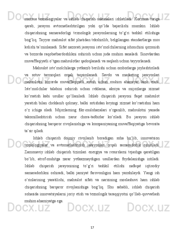 maxsus   texnologiyalar   va   ishlab   chiqarish   uskunalari   ishlatiladi.   Korxona   turiga
qarab,   jarayon   avtomatlashtirilgan   yoki   qo‘lda   bajarilishi   mumkin.   Ishlab
chiqarishning   samaradorligi   texnologik   jarayonlarning   to‘g‘ri   tashkil   etilishiga
bog‘liq. Tayyor mahsulot  sifat jihatidan tekshirilib, belgilangan standartlarga mos
kelishi ta’minlanadi. Sifat nazorati jarayoni iste’molchilarning ishonchini qozonish
va bozorda raqobatbardoshlikni  oshirish uchun juda muhim sanaladi. Sinovlardan
muvaffaqiyatli o‘tgan mahsulotlar qadoqlanadi va saqlash uchun tayyorlanadi.
Mahsulot iste’molchilarga yetkazib berilishi uchun omborlarga joylashtiriladi
va   sotuv   tarmoqlari   orqali   taqsimlanadi.   Savdo   va   marketing   jarayonlari
mahsulotni   bozorda   muvaffaqiyatli   sotish   uchun   muhim   ahamiyat   kasb   etadi.
Iste’molchilar   talabini   oshirish   uchun   reklama,   aksiya   va   mijozlarga   xizmat
ko‘rsatish   kabi   usullar   qo‘llaniladi.   Ishlab   chiqarish   jarayoni   faqat   mahsulot
yaratish bilan cheklanib qolmay, balki  sotishdan  keyingi  xizmat  ko‘rsatishni  ham
o‘z   ichiga   oladi.   Mijozlarning   fikr-mulohazalari   o‘rganilib,   mahsulotni   yanada
takomillashtirish   uchun   zarur   chora-tadbirlar   ko‘riladi.   Bu   jarayon   ishlab
chiqarishning barqaror rivojlanishiga va kompaniyaning muvaffaqiyatiga bevosita
ta’sir qiladi.
Ishlab   chiqarish   doimiy   rivojlanib   boradigan   soha   bo‘lib,   innovatsion
texnologiyalar   va   avtomatlashtirish   jarayonlari   orqali   samaradorlik   oshiriladi.
Zamonaviy   ishlab   chiqarish   tizimlari   energiya   va   resurslarni   tejashga   qaratilgan
bo‘lib,   atrof-muhitga   zarar   yetkazmaydigan   usullardan   foydalanishga   intiladi.
Ishlab   chiqarish   jarayonining   to‘g‘ri   tashkil   etilishi   nafaqat   iqtisodiy
samaradorlikni   oshiradi,   balki   jamiyat   farovonligini   ham   yaxshilaydi.   Yangi   ish
o‘rinlarining   yaratilishi,   mahsulot   sifati   va   narxining   moslashuvi   ham   ishlab
chiqarishning   barqaror   rivojlanishiga   bog‘liq.   Shu   sababli,   ishlab   chiqarish
sohasida innovatsiyalarni joriy etish va texnologik taraqqiyotni qo‘llab-quvvatlash
muhim ahamiyatga ega.
17 