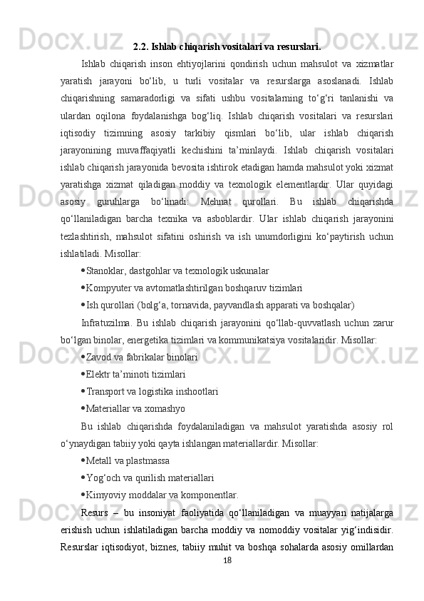2.2. Ishlab chiqarish vositalari va resurslari.
Ishlab   chiqarish   inson   ehtiyojlarini   qondirish   uchun   mahsulot   va   xizmatlar
yaratish   jarayoni   bo‘lib,   u   turli   vositalar   va   resurslarga   asoslanadi.   Ishlab
chiqarishning   samaradorligi   va   sifati   ushbu   vositalarning   to‘g‘ri   tanlanishi   va
ulardan   oqilona   foydalanishga   bog‘liq.   Ishlab   chiqarish   vositalari   va   resurslari
iqtisodiy   tizimning   asosiy   tarkibiy   qismlari   bo‘lib,   ular   ishlab   chiqarish
jarayonining   muvaffaqiyatli   kechishini   ta’minlaydi.   Ishlab   chiqarish   vositalari
ishlab chiqarish jarayonida bevosita ishtirok etadigan hamda mahsulot yoki xizmat
yaratishga   xizmat   qiladigan   moddiy   va   texnologik   elementlardir.   Ular   quyidagi
asosiy   guruhlarga   bo‘linadi:   Mehnat   qurollari.   Bu   ishlab   chiqarishda
qo‘llaniladigan   barcha   texnika   va   asboblardir.   Ular   ishlab   chiqarish   jarayonini
tezlashtirish,   mahsulot   sifatini   oshirish   va   ish   unumdorligini   ko‘paytirish   uchun
ishlatiladi. Misollar:
 Stanoklar, dastgohlar va texnologik uskunalar
 Kompyuter va avtomatlashtirilgan boshqaruv tizimlari
 Ish qurollari (bolg‘a, tornavida, payvandlash apparati va boshqalar)
Infratuzilma.   Bu   ishlab   chiqarish   jarayonini   qo‘llab-quvvatlash   uchun   zarur
bo‘lgan binolar, energetika tizimlari va kommunikatsiya vositalaridir. Misollar:
 Zavod va fabrikalar binolari
 Elektr ta’minoti tizimlari
 Transport va logistika inshootlari
 Materiallar va xomashyo
Bu   ishlab   chiqarishda   foydalaniladigan   va   mahsulot   yaratishda   asosiy   rol
o‘ynaydigan tabiiy yoki qayta ishlangan materiallardir. Misollar:
 Metall va plastmassa
 Yog‘och va qurilish materiallari
 Kimyoviy moddalar va komponentlar.
Resurs   –   bu   insoniyat   faoliyatida   qo‘llaniladigan   va   muayyan   natijalarga
erishish   uchun   ishlatiladigan   barcha   moddiy   va   nomoddiy   vositalar   yig‘indisidir.
Resurslar   iqtisodiyot,   biznes,   tabiiy  muhit   va  boshqa   sohalarda   asosiy   omillardan
18 