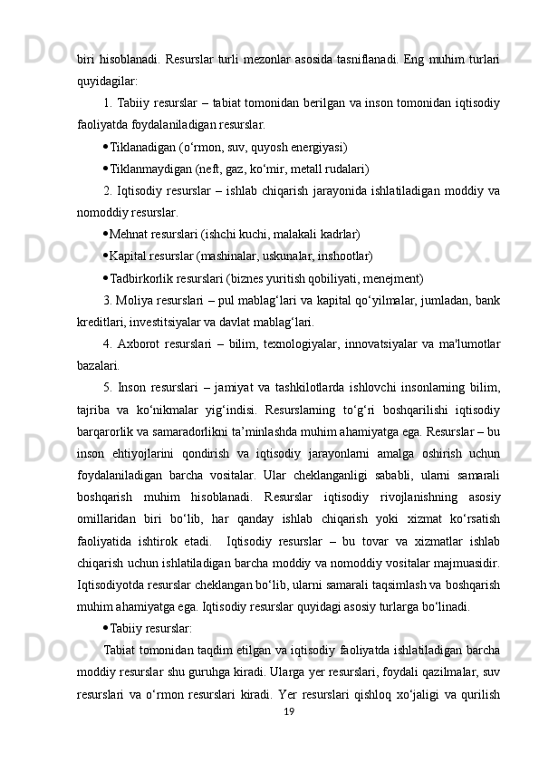 biri   hisoblanadi.   Resurslar   turli   mezonlar   asosida   tasniflanadi.   Eng   muhim   turlari
quyidagilar:
1. Tabiiy resurslar – tabiat tomonidan berilgan va inson tomonidan iqtisodiy
faoliyatda foydalaniladigan resurslar.
 Tiklanadigan (o‘rmon, suv, quyosh energiyasi)
 Tiklanmaydigan (neft, gaz, ko‘mir, metall rudalari)
2.   Iqtisodiy   resurslar   –   ishlab   chiqarish   jarayonida   ishlatiladigan   moddiy   va
nomoddiy resurslar.
 Mehnat resurslari (ishchi kuchi, malakali kadrlar)
 Kapital resurslar (mashinalar, uskunalar, inshootlar)
 Tadbirkorlik resurslari (biznes yuritish qobiliyati, menejment)
3. Moliya resurslari – pul mablag‘lari va kapital qo‘yilmalar, jumladan, bank
kreditlari, investitsiyalar va davlat mablag‘lari.
4.   Axborot   resurslari   –   bilim,   texnologiyalar,   innovatsiyalar   va   ma'lumotlar
bazalari.
5.   Inson   resurslari   –   jamiyat   va   tashkilotlarda   ishlovchi   insonlarning   bilim,
tajriba   va   ko‘nikmalar   yig‘indisi.   Resurslarning   to‘g‘ri   boshqarilishi   iqtisodiy
barqarorlik va samaradorlikni ta’minlashda muhim ahamiyatga ega. Resurslar – bu
inson   ehtiyojlarini   qondirish   va   iqtisodiy   jarayonlarni   amalga   oshirish   uchun
foydalaniladigan   barcha   vositalar.   Ular   cheklanganligi   sababli,   ularni   samarali
boshqarish   muhim   hisoblanadi.   Resurslar   iqtisodiy   rivojlanishning   asosiy
omillaridan   biri   bo‘lib,   har   qanday   ishlab   chiqarish   yoki   xizmat   ko‘rsatish
faoliyatida   ishtirok   etadi.     Iqtisodiy   resurslar   –   bu   tovar   va   xizmatlar   ishlab
chiqarish uchun ishlatiladigan barcha moddiy va nomoddiy vositalar majmuasidir.
Iqtisodiyotda resurslar cheklangan bo‘lib, ularni samarali taqsimlash va boshqarish
muhim ahamiyatga ega. Iqtisodiy resurslar quyidagi asosiy turlarga bo‘linadi.
 Tabiiy resurslar:
Tabiat tomonidan taqdim etilgan va iqtisodiy faoliyatda ishlatiladigan barcha
moddiy resurslar shu guruhga kiradi. Ularga yer resurslari, foydali qazilmalar, suv
resurslari   va   o‘rmon   resurslari   kiradi.   Yer   resurslari   qishloq   xo‘jaligi   va   qurilish
19 