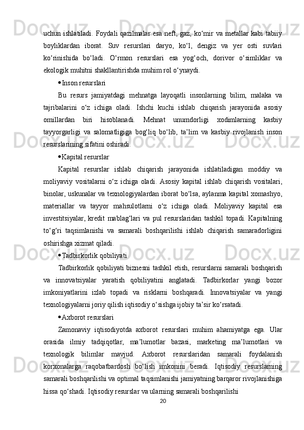 uchun ishlatiladi. Foydali  qazilmalar esa neft, gaz, ko‘mir  va metallar  kabi tabiiy
boyliklardan   iborat.   Suv   resurslari   daryo,   ko‘l,   dengiz   va   yer   osti   suvlari
ko‘rinishida   bo‘ladi.   O‘rmon   resurslari   esa   yog‘och,   dorivor   o‘simliklar   va
ekologik muhitni shakllantirishda muhim rol o‘ynaydi.
 Inson resurslari
Bu   resurs   jamiyatdagi   mehnatga   layoqatli   insonlarning   bilim,   malaka   va
tajribalarini   o‘z   ichiga   oladi.   Ishchi   kuchi   ishlab   chiqarish   jarayonida   asosiy
omillardan   biri   hisoblanadi.   Mehnat   unumdorligi   xodimlarning   kasbiy
tayyorgarligi   va   salomatligiga   bog‘liq   bo‘lib,   ta’lim   va   kasbiy   rivojlanish   inson
resurslarining sifatini oshiradi.
 Kapital resurslar
Kapital   resurslar   ishlab   chiqarish   jarayonida   ishlatiladigan   moddiy   va
moliyaviy   vositalarni   o‘z   ichiga   oladi.   Asosiy   kapital   ishlab   chiqarish   vositalari,
binolar, uskunalar  va texnologiyalardan iborat  bo‘lsa,  aylanma kapital  xomashyo,
materiallar   va   tayyor   mahsulotlarni   o‘z   ichiga   oladi.   Moliyaviy   kapital   esa
investitsiyalar,   kredit   mablag‘lari   va   pul   resurslaridan   tashkil   topadi.   Kapitalning
to‘g‘ri   taqsimlanishi   va   samarali   boshqarilishi   ishlab   chiqarish   samaradorligini
oshirishga xizmat qiladi.
 Tadbirkorlik qobiliyati
Tadbirkorlik qobiliyati  biznesni  tashkil  etish, resurslarni  samarali boshqarish
va   innovatsiyalar   yaratish   qobiliyatini   anglatadi.   Tadbirkorlar   yangi   bozor
imkoniyatlarini   izlab   topadi   va   risklarni   boshqaradi.   Innovatsiyalar   va   yangi
texnologiyalarni joriy qilish iqtisodiy o‘sishga ijobiy ta’sir ko‘rsatadi.
 Axborot resurslari
Zamonaviy   iqtisodiyotda   axborot   resurslari   muhim   ahamiyatga   ega.   Ular
orasida   ilmiy   tadqiqotlar,   ma’lumotlar   bazasi,   marketing   ma’lumotlari   va
texnologik   bilimlar   mavjud.   Axborot   resurslaridan   samarali   foydalanish
korxonalarga   raqobatbardosh   bo‘lish   imkonini   beradi.   Iqtisodiy   resurslarning
samarali boshqarilishi va optimal taqsimlanishi jamiyatning barqaror rivojlanishiga
hissa qo‘shadi. Iqtisodiy resurslar va ularning samarali boshqarilishi
20 